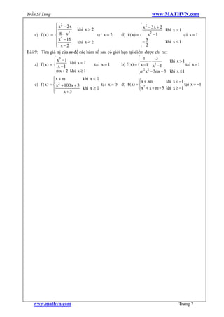 Trần Sĩ Tùng                                                               www.MATHVN.com

                  ì x2 - 2 x                                        ì x2 - 3 x + 2
                  ï             khi x > 2                           ï              khi x > 1
                  ï       3                                         ï      2
     c) f ( x) = í 8 - x                   taï i x = 2 d) f ( x) = í x - 1                   taïi x = 1
                  ï x4 - 16                                         ï-   x
                                khi x < 2                                          khi x £ 1
                  ï x-2
                  î                                                 ï 2
                                                                    î
Baøi 9: Tìm giá trị của m để các hàm số sau có giới hạn tại điểm được chỉ ra::
                 ì x3 - 1                                          ì 1        3
                 ï          khi x < 1                              ï       -         khi x > 1
     a) f ( x) = í x - 1                  taïi x = 1   b) f ( x) = í x - 1 x3 - 1              taïi x = 1
                 ïmx + 2 khi x ³ 1
                 î                                                 ïm x - 3mx + 3 khi x £ 1
                                                                       2 2
                                                                   î
                ìx + m           khi x < 0
                ï                                                 ìx + 3m        khi x < -1
    c) f ( x) = í x2 + 100 x + 3           taï i x = 0 d) f (x) = í 2                       taïi x = -1
                ï                khi x ³ 0                        îx + x + m + 3 khi x ³ -1
                î     x+3




    www.mathvn.com                                                                          Trang 7
 