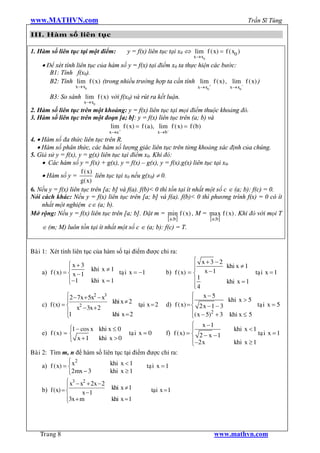 www.MATHVN.com                                                                                        Trần Sĩ Tùng

III. Hàm số liên tục

1. Hàm số liên tục tại một điểm:             y = f(x) liên tục tại x0 Û lim f ( x) = f ( x0 )
                                                                            x® x0
    · Để xét tính liên tục của hàm số y = f(x) tại điểm x0 ta thực hiện các bước:
       B1: Tính f(x0).
       B2: Tính lim f ( x) (trong nhiều trường hợp ta cần tính lim + f ( x) , lim - f ( x) )
                     x® x0                                                    x® x0           x® x0

          B3: So sánh lim f ( x) với f(x0) và rút ra kết luận.
                         x® x0
2. Hàm số liên tục trên một khoảng: y = f(x) liên tục tại mọi điểm thuộc khoảng đó.
3. Hàm số liên tục trên một đoạn [a; b]: y = f(x) liên tục trên (a; b) và
                              lim+ f ( x) = f (a), lim- f ( x) = f (b)
                                     x®a                   x®b
4. · Hàm số đa thức liên tục trên R.
   · Hàm số phân thức, các hàm số lượng giác liên tục trên từng khoảng xác định của chúng.
5. Giả sử y = f(x), y = g(x) liên tục tại điểm x0. Khi đó:
     · Các hàm số y = f(x) + g(x), y = f(x) – g(x), y = f(x).g(x) liên tục tại x0.
                     f ( x)
     · Hàm số y =           liên tục tại x0 nếu g(x0) ¹ 0.
                     g( x)
6. Nếu y = f(x) liên tục trên [a; b] và f(a). f(b)< 0 thì tồn tại ít nhất một số c Î (a; b): f(c) = 0.
Nói cách khác: Nếu y = f(x) liên tục trên [a; b] và f(a). f(b)< 0 thì phương trình f(x) = 0 có ít
     nhất một nghiệm cÎ (a; b).
Mở rộng: Nếu y = f(x) liên tục trên [a; b]. Đặt m = min f ( x) , M = max f ( x) . Khi đó với mọi T
                                                           [ a; b ]        [ a; b ]
     Î (m; M) luôn tồn tại ít nhất một số c Î (a; b): f(c) = T.


Baøi 1: Xét tính liên tục của hàm số tại điểm được chỉ ra:
                                                                             ì x+3 -2
                ìx+3                                                         ï               khi x ¹ 1
                ï            khi x ¹ 1 taï i x = -1                          ï
    a) f ( x) = í x - 1                                         b) f ( x) = í x - 1                       taï i x = 1
                ï -1
                î            khi x = 1                                       ï1              khi x = 1
                                                                             ï4
                                                                             î
                  ì2 - 7x + 5x - x
                              2   3                                         ì x-5
                  ï                   khi x ¹ 2 taïi x = 2 d) f ( x) = ï                     khi x > 5
    c)    f (x) = í x2 - 3x + 2                                             í 2x -1 - 3                     taïi x = 5
                  ï1                  khi x = 2                             ï( x - 5)2 + 3    khi x £ 5
                  î                                                         î
                                                                            ì x -1
                   ì1 - cos x khi x £ 0                                     ï                   khi x < 1
    e)    f ( x) = í                          taï i x = 0       f) f ( x) = í 2 - x - 1                     taï i x = 1
                   î x +1       khi x > 0                                   ï -2 x              khi x ³ 1
                                                                            î
Baøi 2:   Tìm m, n để hàm số liên tục tại điểm được chỉ ra:
                   ì 2
    a)    f ( x) = í x              khi x < 1          taïi x = 1
                   î 2mx - 3        khi x ³ 1
               ì x3 - x2 + 2x - 2
               ï                      khi x ¹ 1
    b) f (x) = í       x -1                             taïi x = 1
               ï3x + m
               î                      khi x = 1




    Trang 8                                                                           www.mathvn.com
 