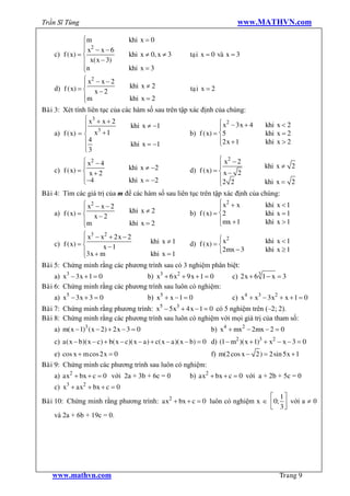 Trần Sĩ Tùng                                                                   www.MATHVN.com

                   ìm             khi x = 0
                   ï 2
                   ïx - x-6
    c)    f ( x) = í              khi x ¹ 0, x ¹ 3      taïi x = 0 vaø x = 3
                   ï x( x - 3)
                   ïn
                   î              khi x = 3
                   ì x2 - x - 2
                   ï               khi x ¹ 2
    d)    f ( x) = í x - 2                              taï i x = 2
                   ïm
                   î               khi x = 2
Baøi 3:   Xét tính liên tục của các hàm số sau trên tập xác định của chúng:
                   ì x3 + x + 2
                   ï 3             khi x ¹ -1                       ì x2 - 3 x + 4         khi x < 2
                   ï x +1                                           ï
    a)    f ( x) = í                                    b) f ( x) = í5                     khi x = 2
                   ï4              khi x = -1
                                                                    ï2 x + 1
                                                                    î                      khi x > 2
                   ï3
                   î
                   ì x2 - 4                                         ì x2 - 2
                   ï              khi x ¹ -2                        ï                     khi x ¹ 2
    c)    f ( x) = í x + 2                              d) f ( x) = í x - 2
                   ï -4           khi x = -2                        ï
                   î                                                î2 2                  khi x = 2
Baøi 4: Tìm các giá trị của m để các hàm số sau liên tục trên tập xác định của chúng:
                 ì x2 - x - 2                                    ì x2 + x       khi x < 1
                 ï             khi x ¹ 2                         ï
     a) f ( x) = í x - 2                             b) f ( x) = í2             khi x = 1
                 ïm            khi x = 2                         ïmx + 1
                                                                 î              khi x > 1
                 î
                 ì x3 - x2 + 2 x - 2
                 ï                                            ì 2
     c) f ( x) = í       x -1
                                     khi x ¹ 1    d) f ( x) = í x                          khi x < 1
                 ï3 x + m            khi x = 1                î2mx - 3                     khi x ³ 1
                 î
Baøi 5: Chứng minh rằng các phương trình sau có 3 nghiệm phân biệt:
     a) x3 - 3 x + 1 = 0          b) x3 + 6 x2 + 9 x + 1 = 0                 c) 2 x + 6 3 1 - x = 3
Baøi 6: Chứng minh rằng các phương trình sau luôn có nghiệm:
    a) x5 - 3 x + 3 = 0                    b) x5 + x - 1 = 0                 c) x4 + x3 - 3 x2 + x + 1 = 0
Baøi 7: Chứng minh rằng phương trình: x5 - 5 x3 + 4 x - 1 = 0 có 5 nghiệm trên (–2; 2).
Baøi 8: Chứng minh rằng các phương trình sau luôn có nghiệm với mọi giá trị của tham số:
    a) m( x - 1)3 ( x - 2) + 2 x - 3 = 0                            b) x4 + mx2 - 2mx - 2 = 0
    c) a( x - b)( x - c) + b( x - c)( x - a) + c( x - a )( x - b) = 0 d) (1 - m2 )( x + 1)3 + x2 - x - 3 = 0
    e) cos x + m cos 2 x = 0                                        f) m(2 cos x - 2) = 2sin 5 x + 1
Baøi 9: Chứng minh các phương trình sau luôn có nghiệm:
    a) ax2 + bx + c = 0 với 2a + 3b + 6c = 0               b) ax2 + bx + c = 0 với a + 2b + 5c = 0
    c) x3 + ax2 + bx + c = 0
                                                                           é 1ù
Baøi 10: Chứng minh rằng phương trình: ax2 + bx + c = 0 luôn có nghiệm x Î ê 0; ú với a ¹ 0
                                                                           ë 3û
     và 2a + 6b + 19c = 0.




    www.mathvn.com                                                                              Trang 9
 