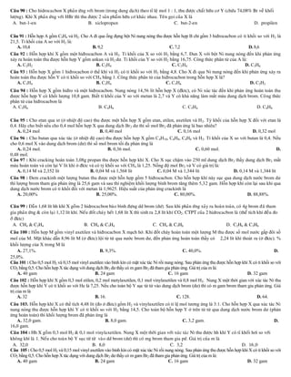 Caâu 90 : Cho hidrocacbon X phaûn öùng vôùi brom (trong dung dòch) theo tæ leä mol 1 : 1, thu ñöôïc chaát höõu cô Y (chöùa 74,08% Br veà khoái
löôïng). Khi X phaûn öùng vôùi HBr thì thu ñöôïc 2 saûn phaåm höõu cô khaùc nhau. Teân goïi cuûa X laø
 A. but-1-en                               B. xiclopropan                                  C. but-2-en                            D. propilen

Câu 91 : Hỗn hợp A gồm C3H4 và H2. Cho A đi qua ống đựng bột Ni nung nóng thu được hỗn hợp B chỉ gồm 3 hiđrocacbon có tỉ khối so với H2 là
21,5. Tỉ khối của A so với H2 là:
   A. 10,4                                 B. 9,2                                 C. 7,2                                 D. 8,6
Câu 92 : Hỗn hợp khí X gồm một hiđrocacbon A và H2. Tỉ khối của X so với H2 bằng 6,7. Đun X với bột Ni nung nóng đến khi phản ứng
xảy ra hoàn toàn thu được hỗn hợp Y gồm ankan và H 2 dư. Tỉ khối của Y so với H2 bằng 16,75. Công thức phân tử của A là:
   A. C2H2                                  B. C2H4                                C. C3H4                             D. C3H6
Câu 93 : Hỗn hợp X gồm 1 hiđrocacbon ở thể khí và H2 có tỉ khối so với H2 bằng 4,8. Cho X đi qua Ni nung nóng đến khi phản ứng xảy ra
hoàn toàn thu được hỗn Y có tỉ khối so với CH 4 bằng 1. Công thức phân tử của hiđrocacbon trong hỗn hợp X là?
   A. C3H4                                  B. C2H4                             C. C3H6                                   D. C2H2
Caâu 94 : Hỗn hợp X gồm hiđro và một hiđrocacbon. Nung nóng 14,56 lít hỗn hợp X (đktc), có Ni xúc tác đến khi phản ứng hoàn toàn thu
được hỗn hợp Y có khối lượng 10,8 gam. Biết tỉ khối của Y so với metan là 2,7 và Y có khả năng làm mất màu dung dịch brom. Công thức
phân tử của hiđrocacbon là
 A. C3H6                                  B. C4H6                                     C. C3H4                            D. C4H8

Câu 95 : Cho etan qua xt (ở nhiệt độ cao) thu được một hỗn hợp X gồm etan, etilen, axetilen và H 2. Tỷ khối của hỗn hợp X đối với etan là
0,4. Hãy cho biết nếu cho 0,4 mol hỗn hợp X qua dung dịch Br 2 dư thì số mol Br2 đã phản ứng là bao nhiêu?
    A. 0,24 mol                                B. 0,40 mol                              C. 0,16 mol                        D. 0,32 mol
Câu 96 : Cho butan qua xúc tác (ở nhiệt độ cao) thu được hỗn hợp X gồm C 4H10, C4H8, C4H6 và H2. Tỉ khối của X so với butan là 0,4. Nếu
cho 0,6 mol X vào dung dịch brom (dư) thì số mol brom tối đa phản ứng là
    A. 0,24 mol.                                    B. 0,36 mol.                                 C. 0,60 mol.                           D.
0,48 mol.
Câu 97 : Khi cracking hoàn toàn 3,08g propan thu được hỗn hợp khí X. Cho X sục chậm vào 250 ml dung dịch Br2 thấy dung dịch Br2 mất
màu hoàn toàn và còn lại V lít khí ở đktc và có tỷ khối so với CH 4 là 1,25. Nồng độ mol Br2 và V có giá trị là:
    A. 0,14 M và 2,352 lít                B. 0,04 M và 1,568 lít              C. 0,04 M và 1,344 lít             D. 0,14 M và 1,344 lít
Câu 98 : Đem crackinh một lượng butan thu được một hỗn hợp gồm 5 hiđrocacbon. Cho hỗn hợp khí này sục qua dung dịch nước brom dư
thì lượng brom tham gia phản ứng là 25,6 gam và sau thí nghiệm khối lượng bình brom tăng thêm 5,32 gam. Hỗn hợp khí còn lại sau khi qua
dung dịch nước brom có tỉ khối đối với metan là 1,9625. Hiệu suất của phản ứng crackinh là
    A. 20,00%                                 B. 25,00%.                              C. 80,00%.                        D. 88,88%.

Caâu 99 : Daãn 1,68 lít hh khí X goàm 2 hidrocacbon baøo bình ñöïng dd brom (dö). Sau khi phaûn öùng xaûy ra hoaøn toaøn, coù 4g brom ñaõ tham
gia phaûn öùng & coøn laïi 1,12 lít khí. Neáu ñoát chaùy heát 1,68 lít X thì sinh ra 2,8 lít khí CO2. CTPT cuûa 2 hidrocacbon laø (theå tích khí ñeàu ño
ôû ñktc)
 A. CH4 & C2H4                            B. CH4 & C3H4                             C. CH4 & C3H6                         D. C2H6 & C3H6
Câu 100 : Hỗn hợp M gồm vinyl axetilen và hiđrocacbon X mạch hở. Khi đốt cháy hoàn toàn một lượng M thu được số mol nước gấp đôi số
mol của M. Mặt khác dẫn 8,96 lít M (ở đktc) lội từ từ qua nước brom dư, đến phản ứng hoàn toàn thấy có 2,24 lít khí thoát ra (ở đktc). %
khối lượng của X trong M là
     A. 27,1%.                                   B. 9,3%.                                       C. 40,0%.                                          D.
25,0%.
Câu 101 : Cho 0,5 mol H2 và 0,15 mol vinyl axetilen vào bình kín có mặt xúc tác Ni rồi nung nóng. Sau phản ứng thu được hỗn hợp khí X có tỉ khối so với
CO2 bằng 0,5. Cho hỗn hợp X tác dụng với dung dịch Br2 dư thấy có m gam Br2 đã tham gia phản ứng. Giá trị của m là:
     A. 40 gam                                B. 24 gam                                  C. 16 gam                                 D. 32 gam
Câu 102 : Hỗn hợp khí X gồm 0,3 mol etilen, 0,2 mol metylaxetilen, 0,1 mol vinylaxetilen và 0,8 mol H2. Nung X một thời gian với xúc tác Ni thu
được hỗn hợp khí Y có tỉ khối so với He là 7,25. Nếu cho toàn bộ Y sục từ từ vào dung dịch brom (dư) thì có m gam brom tham gia phản ứng. Giá
trị của m là
     A. 32                                    B. 16.                                         C. 128.                                    D. 64.
Câu 103. Hỗn hợp khí X có thể tích 4,48 lít (đo ở đktc) gồm H2 và vinylaxetilen có tỉ lệ mol tương ứng là 3:1. Cho hỗn hợp X qua xúc tác Ni
nung nóng thu được hỗn hợp khí Y có tỉ khối so với H 2 bằng 14,5. Cho toàn bộ hỗn hợp Y ở trên từ từ qua dung dịch nước brom dư (phản
ứng hoàn toàn) thì khối lượng brom đã phản ứng là
   A. 32,0 gam.                                         B. 8,0 gam.                             C. 3,2 gam.                                        D.
16,0 gam.
Caâu 104 : Hh X goàm 0,3 mol H2 & 0,1 mol vinylaxetilen. Nung X moät thôøi gian vôùi xuùc taùc Ni thu ñöôïc hh khí Y coù tæ khoái hôi so vôùi
khoâng khí laø 1. Neáu cho toaøn boä Y suïc töø töø vaøo dd brom (dö) thì coù mg brom tham gia pöù. Giaù trò cuûa m laø
 A. 32,0                                        B. 8,0                                    C. 3,2                                D. 16 ,0
Câu 105 : Cho 0,5 mol H2 và 0,15 mol vinyl axetilen vào bình kín có mặt xúc tác Ni rồi nung nóng. Sau phản ứng thu được hỗn hợp khí X có tỉ khối so với
CO2 bằng 0,5. Cho hỗn hợp X tác dụng với dung dịch Br2 dư thấy có m gam Br2 đã tham gia phản ứng. Giá trị của m là:
   A. 40 gam                                      B. 24 gam                              C. 16 gam                                 D. 32 gam
 