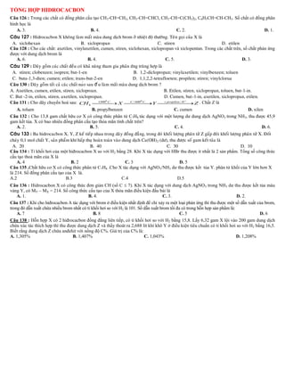 Câu 126 : Trong các chất có đồng phân cấu tạo CH3-CH=CH2, CH3-CH=CHCl, CH3-CH=C(CH3)2, C6H5CH=CH-CH3. Số chất có đồng phân
hình học là
   A. 3.                                B. 4.                                C. 2.                                   D. 1.
Caâu 127 : Hidrocacbon X khoâng laøm maát maøu dung dòch brom ôû nhieät ñoä thöôøng. Teân goïi cuûa X laø
 A. xiclohexan                       B. xiclopropan                             C. stiren                       D. etilen
Câu 128 : Cho các chất: axetilen, vinylaxetilen, cumen, stiren, xiclohexan, xiclopropan và xiclopentan. Trong các chất trên, số chất phản ứng
được với dung dịch brom là
   A. 6.                                 B. 4.                                      C. 5.                                   D. 3.
Caâu 129 : Daõy goàm caùc chaát ñeàu coù khaû naêng tham gia phaûn öùng truøng hôïp laø
 A. stiren; clobenzen; isopren; but-1-en                                B. 1,2-diclopropan; vinylaxetilen; vinylbenzen; toluen
 C. buta-1,3-dien; cumen; etilen; trans-but-2-en                       D. 1,1,2,2-tetrafloeten; propilen; stiren; vinylclorua
Caâu 130 : Daõy goàm taát caû caùc chaát nao sau đ êu laøm maát maøu dung dòch brom ?
A. Axetilen, cumen, etilen, stiren, xicloproan.                                         B. Etilen, stiren, xiclopropan, toluen, but-1-in.
C. But -2-in, etilen, stiren, axetilen, xiclopropan.                                    D. Cumen, but-1-in, axetilen, xiclopropan, etilen.
                                                                                                 
Câu 131 : Cho dãy chuyển hoá sau: CH 4  X  Y  Z . Chất Z là
                                                                                       propilen / H
                                                                                                       
                                                     0                  0
                                                   1500 C             C / 600 C


   A. toluen                                    B. propylbenzen                               C. cumen                                 D. xilen
Câu 132 : Cho 13,8 gam chất hữu cơ X có công thức phân tử C7H8 tác dụng với một lượng dư dung dịch AgNO3 trong NH3, thu được 45,9
gam kết tủa. X có bao nhiêu đồng phân cấu tạo thỏa mãn tính chất trên?
   A. 2.                                       B. 5.                                           C. 4.                                          D. 6.
Caâu 133 : Ba hidrocacbon X, Y, Z keá tieáp nhau trong daõy ñoàng ñaúng, trong ñoù khoái löôïng phaân töû Z gaáp ñoâi khoái löôïng phaân töû X. Ñoát
chaùy 0,1 mol chaát Y, saûn phaåm khí haáp thuï hoaøn toaøn vaøo dung dòch Ca(OH) 2 (dö), thu ñöôïc soá gam keát tuûa laø
  A. 20                                      B. 40                                      C. 30                                     D. 10
Câu 134 : Tỉ khối hơi của một hiđrocacbon X so với H2 bằng 28. Khi X tác dụng với HBr thu được ít nhất là 2 sản phẩm. Tổng số công thức
cấu tạo thoả mãn của X là
    A. 4                          B. 2                            C. 3                         D. 5
Câu 135 .Chất hữu cơ X có công thức phân tử C7H8 .Cho X tác dụng với AgNO3/NH3 dư thu được kết tủa Y. phân tử khối của Y lớn hơn X
là 214. Số đồng phân cấu tạo của X là.
A.2                             B.3                              C.4                          D.5
Câu 136 : Hidrocacbon X có công thức đơn giản CH (số C  7). Khi X tác dụng với dung dịch AgNO3 trong NH3 dư thu được kết tủa màu
vàng Y, có MY – MX = 214. Số công thức cấu tạo của X thỏa mãn điều kiện đầu bài là
    A. 1.                                  B. 4.                                     C. 3.                                    D. 2.
Câu 137 : Khi cho hiđrocacbon A tác dụng với brom ở điều kiện nhất định để chỉ xảy ra một loại phản ứng thì thu được một số dẫn xuất của brom,
trong đó dẫn xuất chứa nhiều brom nhất có tỉ khối hơi so với H2 là 101. Số dẫn xuất brom tối đa có trong hỗn hợp sản phẩm là:
    A. 7                                      B. 8                                             C. 5                                     D. 6
Câu 138 : Hỗn hợp X có 2 hiđrocacbon đồng đẳng liên tiếp, có tỉ khối hơi so với H2 bằng 15,8. Lấy 6,32 gam X lội vào 200 gam dung dịch
chứa xúc tác thích hợp thì thu được dung dịch Z và thấy thoát ra 2,688 lít khí khô Y ở điều kiện tiêu chuẩn có tỉ khối hơi so với H2 bằng 16,5.
Biết rằng dung dịch Z chứa anđehit với nồng độ C%. Giá trị của C% là:
A. 1,305%                        B. 1,407%                                 C. 1,043%                                          D. 1,208%
 