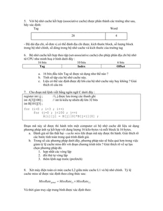 5. Với bộ nhớ cache kết hợp (associative cache) được phân thành các trường như sau,
hãy xác định:
Tag Word
- Độ dài địa chỉ, số đơn vị có thể đánh địa chỉ được, kích thước block, số lượng block
trong bộ nhớ chính, số dòng trong bộ nhớ cache và kích thước của trường tag
6. Bộ nhớ cache kết hợp theo tập (set-associative cache) cho phép phân địa chỉ bộ nhớ
từ CPU như minh hoạ ở hình dưới đây :
16 bits 10 bits 6 bits
Tag Index Offset
a. 16 bits đầu tiên Tag sẽ được sử dụng như thế nào ?
b. Tính số tập của bộ nhớ cache này.
c. Liệu có thể xác định được độ lớn của bộ nhớ cache này hay không ? Giải
thích rõ câu trả
7. Cho đoạn mã lệnh viết bằng ngôn ngữ C dưới đây :
register int i,j ; //i, j được lưu trong các thanh ghi
int A[3][100] ; // int là kiểu tự nhiên độ lớn 32 bits
int B[101][3] ;
for (i=0 ; i<3 ; i++)
for (j=0 ; j<100 ; j++)
A[i][j] = B[j][0]*B[j+1][0] ;
Đoạn mã này sẽ được thi hành trên một computer có bộ nhớ cache dữ liệu sử dụng
phương pháp ánh xạ kết hợp với dung lượng 16 kilo-bytes và mỗi block là 16 bytes.
a. Đánh giá số lần thất bại - cache miss khi đoạn mã này được thi hành. Giải thích rõ
các bước tính toán trong quá trình đánh giá.
b. Trong số các phương pháp dưới đây, phương pháp nào sẽ hiệu quả hơn trong việc
giảm tỷ lệ cache miss đối với đoạn chương trình trên ? Giải thích rõ về sự lựa
chọn phương pháp đó.
1. hợp nhất các vòng lặp
2. đổi thứ tự vòng lặp
3. thêm lệnh nạp trước (prefetch)
8. Xét máy điện toán có mức cache L2 giữa mức cache L1 và bộ nhớ chính. Tỷ lệ
cache miss sẽ được xác định theo công thức sau:
21 LLglobal MissRateMissRateMissRate 
Và thời gian truy cập trung bình được xác định theo:
28 4
 