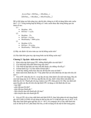  222
11
LLL
LL
tyMissPenaliMissRateHitTime
MissRateHitTimeAccessTime


Để có thể nâng cao hiệu năng truy cập bộ nhớ, chúng ta có thể sử dụng thêm mức cache
thứ 3 : L3. Trong trường hợp hệ thống có 3 mức cache được đặc trưng thông qua các
tham số sau :
L1 :
 MissRate : 30%,
 HitTime = 1 cycle.
L2:
 MissRate : 2%,
 HitTime = 4 cycles
 MissPenality = 3000 cycles.
L3
 MissRate :0,5%,
 HitTime = 35 cycles,
 MissPenality = 5000 cycles.
(i) Hãy xác định tỉ lệ miss toàn cục của hệ thống cache trên?
(ii) Xác định thời gian truy cập trung bình của hệ thống cache này?
Chương 5. Tập lệnh - Kiến trúc bộ vi xử lý
1. Khái niệm tập lệnh trong CPU, những thành phần của một lệnh ?
2. Các hình thức biểu diễn lệnh trong máy tính ?
3. Việc thiết kế tập lênh của máy tính phụ thuộc vào những vấn đề gì ?
4. Format lệnh là gì ? Có bao nhiêu format lệnh ?
5. Trình bày những chiến lược thao tác dữ liệu khi xem xét lệnh ?
6. Khái niệm kiểu đánh địa chỉ ? Việc phân biệt các kiểu đánh địa chỉ dựa trên tiêu chí
nào ?
7. Giả sử PC chứa địa chỉ A1, và tại địa chỉ này chứa lệnh I cần một toán hạng. Địa chỉ
của toán hạng này là A3. Để truy cập đến địa chỉ này, lệnh I chứa thêm một phần xác
định địa chỉ A2. Thanh ghi chỉ mục (index) của CPU chứa giá trị A4. Hãy xác định mối
quan hệ giữa các địa chỉ trên nếu tập lệnh CPU sử dụng cơ chế đánh địa chỉ sau:
- trực tiếp?
- gián tiếp qua bộ nhớ?
- gián tiếp qua thanh ghi ?
- dịch chuyển dựa trên thanh ghi chỉ mục?
- dịch chuyển dựa trên thanh ghi PC
8. Giả sử CPU chỉ có duy nhất lệnh một lệnh SUB X, thực hiện phép trừ nội dung thanh
ghi ACCUMULATOR với nội dung từ nhớ tại địa chỉ X và đặt kết quả vào cả ACC và X.
Hãy thực hiện lệnh ngôn ngữ bậc cao A = B+C với computer chỉ có duy nhất lệnh trên
(các từ nhớ tại B và C phải được bảo lưu, có thể sử dụng tối đa một từ nhớ trung gian).
 