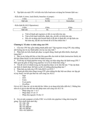 9. Tập lệnh của một CPU với kiến trúc kiểu load-store sử dụng hai formats lệnh sau :
- Kiểu lệnh A (store, load (fetch), branches và jumps) :
6 bits 4 bits 32 bits
OpCode Rs/Rd Immediate
- Kiểu lệnh B (ALU Operations):
6 bits 4 bits 4 bits
OpCode Rs Rd
a. Tính số thanh ghi registers có thể có của kiến trúc này.
b. Tính số kết hợp Lệnh/kiểu_đánh_địa_chỉ đối với kiến trúc này.
c. Nếu chỉ sử dụng một format lệnh có độ dài cố định đối với tập lệnh của
bài toán này, độ dài của format đó sẽ là bao nhiêu bits ?
Chương 6. Tổ chức và chức năng của CPU
1. Cấu trúc CPU bao gồm những thành phần nào? Tập registers trong CPU chịu những
ảnh hưởng nào từ các thành phần còn lại của máy tính ?
2. Phân biệt các kiểu thanh ghi phục vụ người dùng, thanh ghi điều khiển, thanh ghi
trạng thái ?
3. Đặc tả các luồng dữ liệu cơ bản liên quan đến chu trình tải lệnh (instruction fetch), tải
dữ liệu (Data fetch) và chu trình thi hành (execute)
4. Trình bày kỹ thuật pipeline trong việc nâng cao hiệu năng thực thi lệnh trong CPU ?
Mối quan hệ giữa số tầng trong pipeline và tỷ lệ cải thiện hiệu năng ?
5. Vấn đề xử lý rẽ nhánh trong các bộ pipeline được xử lý như thế nào ? Việc dự đoán
các lệnh rẽ nhánh được thể hiện cụ thể với những phương pháp nào ?
6. Phân biệt các kiến trúc CPU kiểu RICS và CICS ?
7. Thanh ghi điều kiện (flags) trong CPU gồm những bit đặc biệt sau (được xác lập giá
trị tuỳ thuộc vào kết quả thao tác cuối cùng của ALU)
- Sign
- Zero
- Carry
- Even parity
- Overflow
Giả sử ALU thao tác với từ nhớ độ lớn 16bits và sử dụng kiểu biểu diễn bù 2. Những bits
trên sẽ có giá trị như thế nào nếu phép toán cuối cùng của ALU là :
- Phép cộng của -1 và 1
- Phép nhân 14 với 13
- Phép chia nguyên 14 cho 13
8. Giả sử một computer có kiểu CISC và có kiến trúc pipeline 6 tầng như trong bài
giảng. Xét chuỗi lệnh dưới đây:
R1 = R2 + R3
R4 = R1 - R5
R6 = R1 AND R7
R8 = R1 OR R9
R10 = R1 XOR R11
 