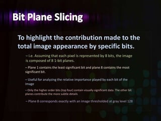 To highlight the contribution made to the
total image appearance by specific bits.
– i.e. Assuming that each pixel is represented by 8 bits, the image
is composed of 8 1-bit planes.
– Plane 1 contains the least significant bit and plane 8 contains the most
significant bit.
– Useful for analyzing the relative importance played by each bit of the
image
– Only the higher order bits (top four) contain visually significant data. The other bit
planes contribute the more subtle details
– Plane 8 corresponds exactly with an image thresholded at gray level 128
 
