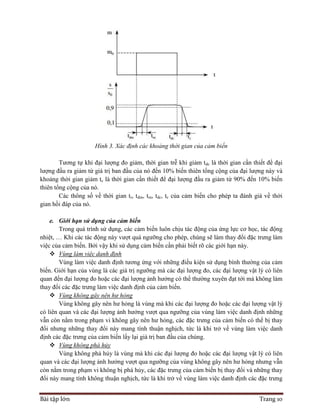 Bài tập lớn Trang 10
Hình 3. Xác định các khoảng thời gian của cảm biến
Tương tự khi đại lượng đo giảm, thời gian trễ khi giảm tdc là thời gian cần thiết để đại
lượng đầu ra giảm từ giá trị ban đầu của nó đến 10% biến thiên tổng cộng của đại lượng này và
khoảng thời gian giảm tc là thời gian cần thiết để đại lượng đầu ra giảm từ 90% đến 10% biến
thiên tổng cộng của nó.
Các thông số về thời gian tr, tdm, tm, tdc, tc của cảm biến cho phép ta đánh giá về thời
gian hồi đáp của nó.
e. Giới hạn sử dụng của cảm biến
Trong quá trình sử dụng, các cảm biến luôn chịu tác động của ứng lực cơ học, tác động
nhiệt, … Khi các tác động này vượt quá ngưỡng cho phép, chúng sẽ làm thay đổi đặc trưng làm
việc của cảm biến. Bởi vậy khi sử dụng cảm biến cần phải biết rõ các giới hạn này.
 Vùng làm việc danh định
Vùng làm việc danh định tương ứng với những điều kiện sử dụng bình thường của cảm
biến. Giới hạn của vùng là các giá trị ngưỡng mà các đại lượng đo, các đại lượng vật lý có liên
quan đến đại lượng đo hoặc các đại lượng ảnh hưởng có thể thường xuyên đạt tới mà không làm
thay đổi các đặc trưng làm việc danh định của cảm biến.
 Vùng không gây nên hư hỏng
Vùng không gây nên hư hỏng là vùng mà khi các đại lượng đo hoặc các đại lượng vật lý
có liên quan và các đại lượng ảnh hưởng vượt qua ngưỡng của vùng làm việc danh định những
vẫn còn nằm trong phạm vi không gây nên hư hỏng, các đặc trưng của cảm biến có thể bị thay
đổi nhưng những thay đổi này mang tính thuận nghịch, tức là khi trở về vùng làm việc danh
định các đặc trưng của cảm biến lấy lại giá trị ban đầu của chúng.
 Vùng không phá hủy
Vùng không phá hủy là vùng mà khi các đại lượng đo hoặc các đại lượng vật lý có liên
quan và các đại lượng ảnh hưởng vượt qua ngưỡng của vùng không gây nên hư hỏng nhưng vẫn
còn nằm trong phạm vi không bị phá hủy, các đặc trưng của cảm biến bị thay đổi và những thay
đổi này mang tính không thuận nghịch, tức là khi trở về vùng làm việc danh định các đặc trưng
 