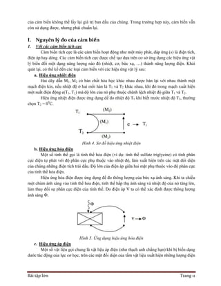 Bài tập lớn Trang 11
của cảm biến không thể lấy lại giá trị ban đầu của chúng. Trong trường hợp này, cảm biến vẫn
còn sử dụng được, nhưng phải chuẩn lại.
I. Nguyên lý đo của cảm biến
1. Với các cảm biến tích cực
Cảm biến tích cực là các cảm biến hoạt động như một máy phát, đáp ứng (s) là điện tích,
điện áp hay dòng. Các cảm biến tích cực được chế tạo dựa trên cơ sở ứng dụng các hiệu ứng vật
lý biến đổi một dạng năng lượng nào đó (nhiệt, cơ, bức xạ, …) thành năng lượng điện. Khái
quát lại, có thể kể đến các loại cảm biến với các hiệu ứng vật lý sau:
a. Hiệu ứng nhiệt điện
Hai dây dẫn M1, M2 có bản chất hóa học khác nhau được hàn lại với nhau thành một
mạch điện kín, nếu nhiệt độ ở hai mối hàn là T1 và T2 khác nhau, khi đó trong mạch xuất hiện
một suất điện động e(T1, T2) mà độ lớn của nó phụ thuộc chênh lệch nhiệt độ giữa T1 và T2.
Hiệu ứng nhiệt điện được ứng dụng để đo nhiệt độ T1 khi biết trước nhiệt độ T2, thường
chọn T2 = 00
C.
Hình 4. Sơ đồ hiệu ứng nhiệt điện
b. Hiệu ứng hỏa điện
Một số tinh thể gọi là tinh thể hỏa điện (ví dụ: tinh thể sulfate triglycine) có tính phân
cực điện tự phát với độ phân cực phụ thuộc vào nhiệt độ, làm xuất hiện trên các mặt đối diện
của chúng những điện tích trái dấu. Độ lớn của điện áp giữa hai mặt phụ thuộc vào độ phân cực
của tinh thể hỏa điện.
Hiệu ứng hỏa điện được ứng dụng để đo thông lượng của bức xạ ánh sáng. Khi ta chiếu
một chùm ánh sáng vào tinh thể hỏa điện, tinh thể hấp thụ ánh sáng và nhiệt độ của nó tăng lên,
làm thay đổi sự phân cực điện của tinh thể. Đo điện áp V ta có thể xác định được thông lượng
ánh sáng Φ.
Hình 5. Ứng dụng hiệu ứng hỏa điện
c. Hiệu ứng áp điện
Một số vật liệu gọi chung là vật liệu áp điện (như thạch anh chẳng hạn) khi bị biến dạng
dước tác động của lực cơ học, trên các mặt đối diện của tấm vật liệu xuất hiện những lượng điện
 