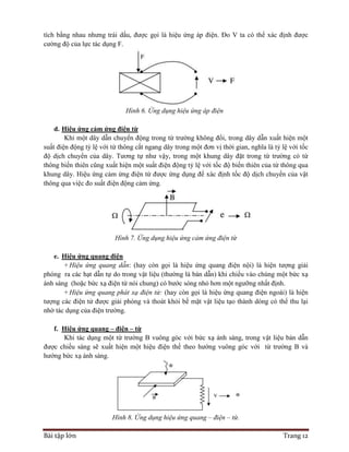 Bài tập lớn Trang 12
tích bằng nhau nhưng trái dấu, được gọi là hiệu ứng áp điện. Đo V ta có thể xác định được
cường độ của lực tác dụng F.
Hình 6. Ứng dụng hiệu ứng áp điện
d. Hiệu ứng cảm ứng điện từ
Khi một dây dẫn chuyển động trong từ trường không đổi, trong dây dẫn xuất hiện một
suất điện động tỷ lệ với từ thông cắt ngang dây trong một đơn vị thời gian, nghĩa là tỷ lệ với tốc
độ dịch chuyển của dây. Tương tự như vậy, trong một khung dây đặt trong từ trường có từ
thông biến thiên cũng xuất hiện một suất điện động tỷ lệ với tốc độ biến thiên của từ thông qua
khung dây. Hiệu ứng cảm ứng điện từ được ứng dụng để xác định tốc độ dịch chuyển của vật
thông qua việc đo suất điện động cảm ứng.
Hình 7. Ứng dụng hiệu ứng cảm ứng điện từ
e. Hiệu ứng quang điện
+ Hiệu ứng quang dẫn: (hay còn gọi là hiệu ứng quang điện nội) là hiện tượng giải
phóng ra các hạt dẫn tự do trong vật liệu (thường là bán dẫn) khi chiếu vào chúng một bức xạ
ánh sáng (hoặc bức xạ điện từ nói chung) có bước sóng nhỏ hơn một ngưỡng nhất định.
+ Hiệu ứng quang phát xạ điện tử: (hay còn gọi là hiệu ứng quang điện ngoài) là hiện
tượng các điện tử được giải phóng và thoát khỏi bề mặt vật liệu tạo thành dòng có thể thu lại
nhờ tác dụng của điện trường.
f. Hiệu ứng quang – điện – từ
Khi tác dụng một từ trường B vuông góc với bức xạ ánh sáng, trong vật liệu bán dẫn
được chiếu sáng sẽ xuất hiện một hiệu điện thế theo hướng vuông góc với từ trường B và
hướng bức xạ ánh sáng.
Hình 8. Ứng dụng hiệu ứng quang – điện – từ.
 