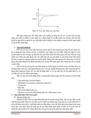 Bài tập lớn Trang 20
Hình 18. Trao đổi nhiệt của cảm biến.
Để tăng cường trao đổi nhiệt giữa môi trường có nhiệt độ cần đo và cảm biến ta phải
dùng cảm biến có phần tử cảm nhận có tỉ nhiệt thấp, hệ số dẫn nhiệt cao, để hạn chế tổn thất
nhiệt từ cảm biến ra ngoài thì các tiếp điểm dẫn từ phần tử cảm nhận ra mạch đo bên ngoài phải
có hệ số dẫn nhiệt thấp.
2. Cảm biến nhiệt độ.
Đối với các loại cảm biến nhiệt thì có hai yếu tố ảnh hưởng trực tiếp đến độ chính xác
đó là nhiệt độ môi trường cần đo và nhiệt độ cảm nhận của cảm biến. Điều đó nghĩa là việc
truyền nhiệt từ môi trường vào đầu đo của cảm biến nhiệt tổn thất càng ít thì cảm biến đo càng
chính xác. Điều này phụ thuộc lớn vào chất liệu cấu tạo nên phần tử cảm biến (cảm biến nhiệt
đắt hay rẻ cũng do nguyên nhân này quyết định). Đồng thời một nguyên tắc được đưa ra khi sử
dụng cảm biến nhiệt đó là: phải luôn đảm bảo sự trao đổi nhiệt giữa môi trường cần đo với phần
tử cảm biến.
Xét về cấu tạo chung thì cảm biến nhiệt có nhiều dạng, tuy nhiên, loại cảm biến được ưa
chuộng nhất trong các ứng dụng thương mại và công nghiệp thường được đặt trong khung làm
bằng thép không gỉ, được nối với một bộ phận định vị, có các đầu nối với bộ phận định vị, có
các đầu nối với các thiết bị đo lường.
Một số loại cảm biến đang được sử dụng khá thông dụng trên thị trường có thể kể đến
như:
+ Cặp nhiệt điện (Thermocouple)
+ Nhiệt điện trở (resitance temperature detector)
+ Thermistor
+ Bán dẫn
+ Hỏa kế & Nhiệt kế bức xạ
+ Ngoài ra còn loại đo nhiệt không tiếp xúc, hồng ngoại, lazer
a. Cặp nhiệt điện (Thermocouple)
 Nguyên lý làm việc
Nguyên lý làm việc của cặp nhiệt điện dựa trên hiện tượng điện: nếu hai dây dẫn có bản
chất hóa học khác nhau nối với nhau tại hai điểm tạo thành một vòng dây kín và hai điểm đó có
nhiệt độ khác nhau thì sẽ xuất hiện một sức điện động và do đó hình thành nên dòng điện trong
vòng dây. Sức điện động đó được gọi là sức điện động nhiệt điện, là hiệu số của các hàm số
nhiệt độ của hai điểm nối. Mạch điện như vậy gọi là cặp nhiệt điện hay cặp nhiệt ngẫu.
 