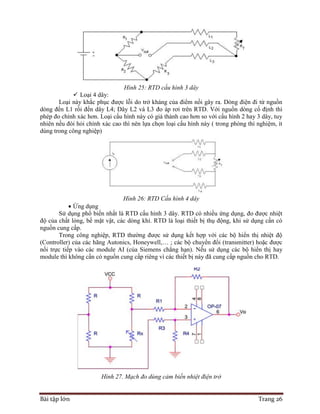 Bài tập lớn Trang 26
Hình 25: RTD cấu hình 3 dây
 Loại 4 dây:
Loại này khắc phục được lỗi do trở kháng của điểm nối gây ra. Dòng điện đi từ nguồn
dòng đến L1 rồi đến dây L4; Dây L2 và L3 đo áp rơi trên RTD. Với nguồn dòng cố định thì
phép đo chính xác hơn. Loại cấu hình này có giá thành cao hơn so với cấu hình 2 hay 3 dây, tuy
nhiên nếu đòi hỏi chính xác cao thì nên lựa chọn loại cấu hình này ( trong phòng thí nghiệm, ít
dùng trong công nghiệp)
Hình 26: RTD Cấu hình 4 dây
 Ứng dụng
Sử dụng phổ biến nhất là RTD cấu hình 3 dây. RTD có nhiều ứng dụng, đo được nhiệt
độ của chất lỏng, bề mặt vật, các dòng khí. RTD là loại thiết bị thụ động, khi sử dụng cần có
nguồn cung cấp.
Trong công nghiệp, RTD thường được sử dụng kết hợp với các bộ hiển thị nhiệt độ
(Controller) của các hãng Autonics, Honeywell,… ; các bộ chuyển đổi (transmitter) hoặc được
nối trực tiếp vào các module AI (của Siemens chẳng hạn). Nếu sử dụng các bộ hiển thị hay
module thì không cần có nguồn cung cấp riêng vì các thiết bị này đã cung cấp nguồn cho RTD.
Hình 27. Mạch đo dùng cảm biến nhiệt điện trở
 
