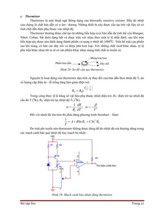 Bài tập lớn Trang 27
c. Thermistor
Thermistor là một thuật ngữ thông dụng của thermally sensitive resistor. Đầu dò nhiệt
của chúng là chất bán dẫn có α âm / dương. Những thiết bị này được cấu tạo bởi vật liệu sứ có
tính chất dẫn điện phụ thuộc vào nhiệt độ.
Thermistor thường được chế tạo từ những hỗn hợp oxyt bán dẫn đa tinh thể của Mangan,
Nikel, Coban, Sắt dưới dạng bột và được trộn với nhau theo một tỷ lệ nhất định, sau khi trộn
hỗn hợp này được nén định dạng thành phiến và nung ở nhiệt độ 10000
C. Trên bề mặt của phiến
sau khi nung, có hàn các dây nối và được phủ kim loại. Với những chất oxid khác nhau, tỷ lệ
pha trộn khác nhau thì ta sẽ có sản phẩm khác nhau mang tính chất ta muốn có.
Hình 28. Sơ đồ cấu tạo thermistor
Nguyên lý hoạt động của thermistor dựa trên sự thay đổi của bán dẫn theo nhiệt độ T, do
số lượng cặp điện tử - lỗ trống tăng làm giảm điện trở.
0
1 1
0
T T
TR R e

 
 
 

Trong công thức: β là hằng số vật liệu phụ thuộc nhiệt điện trở, RT: điện trở tại nhiệt độ
cần đo T (0
K), R0: điện trở tại nhiệt độ T0 (0
K).
2
1
;
T
dR
R dT T

   
Đối với nhiệt độ lớn hơn thì phải dùng phương trình Steinhart – Hart:
31
ln lnT TA B R C R
T
  
Do tính phi tuyến nên thermistor không được dùng để đo nhiệt độ mà thường dùng trong
các mạch cảnh báo quá nhiệt độ hay mạch bù nhiệt.
Hình 29. Mạch cảnh báo nhiệt dùng thermistor
 