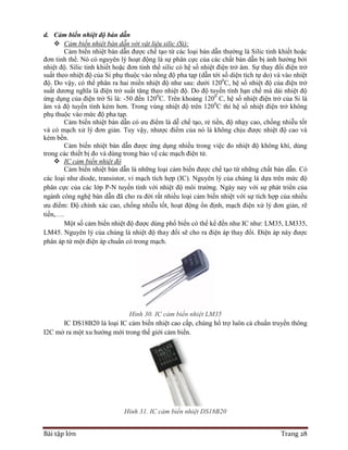 Bài tập lớn Trang 28
d. Cảm biến nhiệt độ bán dẫn
 Cảm biến nhiệt bán dẫn với vật liệu silic (Si):
Cảm biến nhiệt bán dẫn được chế tạo từ các loại bán dẫn thường là Silic tinh khiết hoặc
đơn tinh thể. Nó có nguyên lý hoạt động là sự phân cực của các chất bán dẫn bị ảnh hưởng bởi
nhiệt độ. Silic tinh khiết hoặc đơn tinh thể silic có hệ số nhiệt điện trở âm. Sự thay đổi điện trở
suất theo nhiệt độ của Si phụ thuộc vào nồng độ pha tạp (dẫn tới số diện tích tự do) và vào nhiệt
độ. Do vậy, có thể phân ra hai miền nhiệt độ như sau: dưới 1200
C, hệ số nhiệt độ của điện trở
suất dương nghĩa là điện trở suất tăng theo nhiệt độ. Do độ tuyến tính hạn chế mà dải nhiệt độ
ứng dụng của điện trở Si là: -50 đến 1200
C. Trên khoảng 1200
C, hệ số nhiệt điện trở của Si là
âm và độ tuyến tính kém hơn. Trong vùng nhiệt độ trên 1200
C thì hệ số nhiệt điện trở không
phụ thuộc vào mức độ pha tạp.
Cảm biến nhiệt bán dẫn có ưu điểm là dễ chế tạo, rẻ tiền, độ nhạy cao, chống nhiễu tốt
và có mạch xử lý đơn giản. Tuy vậy, nhược điểm của nó là không chịu được nhiệt độ cao và
kém bền.
Cảm biến nhiệt bán dẫn được ứng dụng nhiều trong việc đo nhiệt độ không khí, dùng
trong các thiết bị đo và dùng trong bảo vệ các mạch điện tử.
 IC cảm biến nhiệt độ
Cảm biến nhiệt bán dẫn là những loại cảm biến được chế tạo từ những chất bán dẫn. Có
các loại như diode, transistor, vi mạch tích hợp (IC). Nguyên lý của chúng là dựa trên mức độ
phân cực của các lớp P-N tuyến tính với nhiệt độ môi trường. Ngày nay với sự phát triển của
ngành công nghệ bán dẫn đã cho ra đời rất nhiều loại cảm biến nhiệt với sự tích hợp của nhiều
ưu điểm: Độ chính xác cao, chống nhiễu tốt, hoạt động ổn định, mạch điện xử lý đơn giản, rẽ
tiền,….
Một số cảm biến nhiệt độ được dùng phổ biến có thể kể đến như IC như: LM35, LM335,
LM45. Nguyên lý của chúng là nhiệt độ thay đổi sẽ cho ra điện áp thay đổi. Điện áp này được
phân áp từ một điện áp chuẩn có trong mạch.
Hình 30. IC cảm biến nhiệt LM35
IC DS18B20 là loại IC cảm biến nhiệt cao cấp, chúng hổ trợ luôn cả chuẩn truyền thông
I2C mở ra một xu hướng mới trong thế giới cảm biến.
Hình 31. IC cảm biến nhiệt DS18B20
 