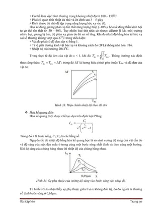 Bài tập lớn Trang 30
+ Có thể làm việc bình thường trong khoảng nhiệt độ từ 100 – 1500
C.
+ Phải có quán tính nhiệt đủ nhỏ và ổn định sau 3 – 5 giây
+ Kích thước đủ nhỏ để tập trung năng lượng bức xạ vào đó.
Hỏa kế dùng gương phản xạ tổn thất năng lượng thấp (~10%), hỏa kế dùng thấu kính hội
tụ có thể tổn thất tới 30 – 40%. Tuy nhiên loại thứ nhất có nhược ddiemr là khi môi trường
nhiều bụi, gương bị bẩn, độ phản xạ giảm do đó sai số tăng. Khi đo nhiệt độ bằng hỏa kế bức xạ
sai số thường không vượt quá 270
C trong điều kiện:
+ Vật đo phải có độ đen xấp xỉ bằng 1.
+ Tỉ lệ giữa đường kính vật bức xạ và khoảng cách đo (D/L) không nhỏ hơn 1/16.
+ Nhiệt độ môi trường 20±20
C.
Trong thực tế độ đen của vật đo ε < 1, khi đó 4
1
do docT T

 . Thông thường xác định
theo công thức: do docT T T   ; trong đó ΔT là lượng hiệu chỉnh phụ thuộc Tđọc và độ đen của
vật đo.
Hình 33. Hiệu chỉnh nhiệt độ theo độ đen
 Hỏa kế quang điện
Hỏa kế quang điện được chế tạo dựa trên định luật Plăng:
2
1
5
1
T C
RT
C
I
e



 
 
 
Trong đó λ là bước sóng, C1, C2 là các hằng số.
Nguyên tắc đo nhiệt độ bằng hỏa kế quang học là so sánh cường độ sáng của vật cần đo
và độ sáng của một đèn mẫu ở trong cùng một bước sóng nhất định và theo cùng một hướng.
Khi độ sáng của chúng bằng nhau thì nhiệt độ của chúng bằng nhau.
Hình 34. Sự phụ thuộc của cường độ sáng vào bước sóng vào nhiệt độ.
Từ hình trên ta nhận thấy sự phụ thuộc giữa I và λ không đơn trị, do đó người ta thường
cố định bước sóng ở 0,65μm.
 