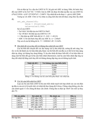 Bài tập lớn Trang 34
Giả sử điện áp Vcc cấp cho LM35 là 5V, bộ giải mã ADC sử dụng 10bit, thì bước thay
đổi của LM35 sẽ là 5/(2^10) = 5/1024. Giá trị ADC đo được thì điện áp đầu vào của LM35 là:
(t*k)/(5/1024) = ((10^-2)*1024*t)/5 = 2.048*t. Vậy nhiệt độ ta đo được t = giá trị ADC/2048.
Tương tự với ADC 11bit và Vcc khác ta cũng tính như trên để được công thức lấy nhiệt
độ:
set_adc_channel(0);
value = (float)read_adc();
value=value/2.048;
Sai số của LM35:
+ Tại 0 độ C thì điện áp của LM35 là 10mV
+ Tại 150 độ C thì điện áp của LM35 là 1.5V
==> Dải điện áp ADC biến đổi là 1.5 - 0.01 = 1.49 (V)
+ ADC 11 bit nên bước thay đổi của ADC là : n = 2.44mV
Vậy sai số của hệ thống đo là : Y = 0.00244/1.49 = 0.164%
 Dải nhiệt độ và sự thay đổi trở kháng theo nhiệt độ của LM35
Các bộ biến đổi chuyển đổi các đại lượng vật lý như nhiệt độ, cường độ anh sáng, lưu
tốc và tốc độ thành các tín hiệu điện phụ thuộc vào bộ biến đổi mà đầu ra có thể là tín hiệu dạng
điện áp, dòng, trở kháng hay dung kháng. Ví dụ như nhiệt độ được biến đổi về tín hiệu điện sử
dụng một bộ biến đổi gọi là bộ cảm biến nhiệt (thermistor), một bọ cảm biến nhiệt đáp ứng sự
thay đổi nhiệt độ bằng cách thay đổi trở kháng nhưng đáp ứng của nó không tuyến tính.
Nhiệt độ (0C) Trở kháng của cảm biến (kΩ)
0 29,490
25 10,000
50 3,893
75 1,700
100 0,817
Bảng 4. Trở kháng của bộ cảm biến phụ thuộc vào nhiệt độ.
 Các bộ cảm biến nhiệt họ LM35
Loạt các bộ cảm biến LM35 là bộ cảm biến nhiệt mạch tích hợp chính xác cao mà điện
áp đầu ra của nó tỷ lệ tuyến tính với nhiệt độ theo thang độ Celsius. Chúng cũng không yêu cầu
cân chỉnh ngoài vì vốn chúng đã được cân chỉnh. Chúng đưa ra điện áp 10mV cho mỗi sự thay
đổi 10
C.
Mã sản phẩm Dải nhiệt độ Độ chính xác Đầu ra
LM35A -550
C đến 1500
C 1,00
C 10mV/F
LM35 -550
C đến 1500
C 1,50
C 10mV/F
LM35CA -400
C đến 1100
C 1,00
C 10mV/F
LM35C -400
C đến 1100
C 1,50
C 10mV/F
LM35D 00
C đến 1000
C 2,00
C 10mV/F
Bảng 5. Hướng dẫn chọn cảm biến nhiệt họ LM35
 
