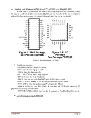 Bài tập lớn Trang 35
2. Mạch đo nhiệt độ dùng LM35 kết hợp với IC ADC0808 và vi điều khiển 8051.
IC ADC0808 là một vi mạch tích hợp có chức năng chuyển đổi tín hiệu tương tự sang
tín hiệu số (Analog to Digital Converters), độ phân giải của bộ ADC là 8bit tức nó sẽ chuyển
đổi tín hiệu điện tương tự sang 256 mức điện áp so với Vref cấp vào bộ chuyển đổi.
Hình 38. Sơ đồ chân của ADC0808
 Ý nghĩa của các chân:
+ Các chân từ IN0-IN7 là ngõ vào analog.
+ Vref+/Vref- là chân cấp áp so sánh.
+ ALE là chân cho phép giao tiếp
+ Từ 2-1
đến 2-8
là các ngõ ra song song 8bit
+ START là chân cho phép chuyển đổi
+ EOC là chân báo quá trình chuyển đổi hoàn tất, kiểu dạng cờ ngắt
+ ADD A, ADD B, ADD C là 3bit địa chỉ chọn kênh đầu vào từ IN0-IN7
+ VCC, GND là chân cấp nguồn dương 5V và nguồn âm (Mass)
+ CLOCK là chân cấp xung đồng hồ cho IC hoạt động, tốc độ lấy mẫu và chuyển đổi
phụ thuộc vào cái này, tối đa 640khz
+ OUTPUT ENABLE (OE) là chân báo cho IC xuất data ra Port để vi điều khiển lấy đi.
 Giản đồ xung giao tiếp IC ADC0808
 