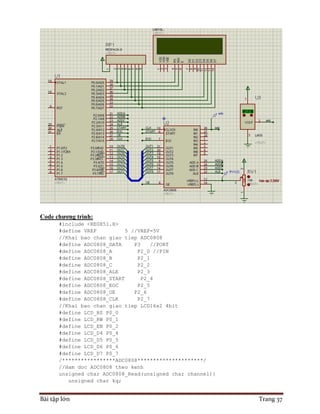 Bài tập lớn Trang 37
Code chương trình:
#include <REGX51.H>
#define VREF 5 //VREF=5V
//Khai bao chan giao tiep ADC0808
#define ADC0808_DATA P3 //PORT
#define ADC0808_A P2_0 //PIN
#define ADC0808_B P2_1
#define ADC0808_C P2_2
#define ADC0808_ALE P2_3
#define ADC0808_START P2_4
#define ADC0808_EOC P2_5
#define ADC0808_OE P2_6
#define ADC0808_CLK P2_7
//Khai bao chan giao tiep LCD16x2 4bit
#define LCD_RS P0_0
#define LCD_RW P0_1
#define LCD_EN P0_2
#define LCD_D4 P0_4
#define LCD_D5 P0_5
#define LCD_D6 P0_6
#define LCD_D7 P0_7
/*****************ADC0808*********************/
//Ham doc ADC0808 theo kenh
unsigned char ADC0808_Read(unsigned char channel){
unsigned char kq;
 