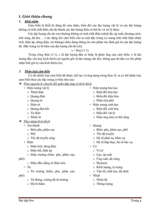 Bài tập lớn Trang 4
I. Giới thiệu chung
1. Khái niệm
Cảm biến là thiết bị dùng để cảm nhận, biến đổi các đại lượng vật lý và các đại lượng
không có tính chất điện cần đo thành các đại lượng điện có thể đo và xử lý được
Các đại lượng cần đo (m) thường không có tính chất điện (nhiệt độ, áp suất, khoảng cách,
ánh sáng, độ ẩm, …) tác động lên cảm biến cho ta một đặc trưng (s) mang tính chất điện (điện
tích, điện áp, dòng điện, trở kháng) chứa đựng thông tin cho phép xác định giá trị của đại lượng
đo. Đặc trưng (s) là hàm của đại lượng cần đo (m):
s = f(m) (1.1)
Trong công thức (1.1), s là đại lượng đầu ra hoặc là phản ứng của cảm biến, x là đại
lượng đầu vào hay kích thích (có nguồn gốc là đại lượng cần đo), thông qua đo đạc (s) cho phép
nhận biết giá trị của kích thích (m).
2. Phân loại cảm biến
Có rất nhiều loại cảm biến đã được chế tạo và ứng dụng trong thực tế, ta có thể phân loại
cảm biến theo các đặc trưng cơ bản như sau:
 Theo nguyên lý chuyển đổi giữa đáp ứng và kích thích
+ Hiện tượng vật lý
o Nhiệt điện
o Quang điện
o Quang từ
o Điện tử
o Quang đàn hồi
o Từ điện
o Nhiệt từ
+ Hiện tượng hóa học
o Biến đổi hóa học
o Biến đổi điện hóa
o Phân tích phổ
+ Hiện tượng sinh học
o Biến đổi sinh hóa
o Biến đổi vật lý
o Hiệu ứng trên cơ thể sống
 Theo dạng kích thích
+ Âm thanh
o Biên pha, phân cực
o Phổ
o Tốc độ truyền sóng
+ Điện
o Điện tích, dòng điện
o Điện thế, điện áp
o Điện trường (biên, pha, phân cực,
phổ)
o Điện dẫn, hằng số điện môi,
+ Từ
o Từ trường (biên, pha, phân cực,
phổ)
o Từ thông, cường độ từ trường
o Độ từ thẩm
+ Quang
o Biên, pha, phân cực, phổ
o Tốc độ truyền
o Hệ số phát xạ, khúc xạ
o Hệ số hấp thục, hệ số bức xạ
+ Cơ
o Vị trí
o Lực, áp suất
o Ứng suất, độ cứng
o Moment
o Khối lượng, tỷ trọng
o Vận tốc chất lưu, độ nhớt
+ Nhiệt
o Nhiệt độ
o Thông lượng
 