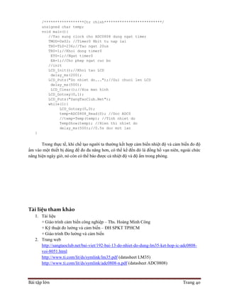 Bài tập lớn Trang 40
/******************Ctr chinh**************************/
unsigned char temp;
void main(){
//Tao xung clock cho ADC0808 dung ngat timer
TMOD=0x02; //Timer0 8bit tu nap lai
TH0=TL0=236;//Tao ngat 20us
TR0=1;//Khoi dong timer0
ET0=1;//Ngat timer0
EA=1;//Cho phep ngat cuc bo
//init
LCD_Init();//Khoi tao LCD
delay_ms(200);
LCD_Puts("Do nhiet do...");//Gui chuoi len LCD
delay_ms(500);
LCD_Clear();//Xoa man hinh
LCD_Gotoxy(0,1);
LCD_Puts("SangTaoClub.Net");
while(1){
LCD_Gotoxy(0,0);
temp=ADC0808_Read(0); //Doc ADC0
//temp=Temp(temp); //Tinh nhiet do
TempShow(temp); //Hien thi nhiet do
delay_ms(500);//0.5s doc mot lan
}
Trong thực tế, khi chế tạo người ta thường kết hợp cảm biến nhiệt độ và cảm biến đo độ
ẩm vào một thiết bị dùng để đo đa năng hơn, có thể kể đến đó là đồng hồ vạn niên, ngoài chức
năng hiện ngày giờ, nó còn có thể báo được cả nhiệt độ và độ ẩm trong phòng.
Tài liệu tham khảo
1. Tài liệu
+ Giáo trình cảm biến công nghiệp – Ths. Hoàng Minh Công
+ Kỹ thuật đo lường và cảm biến – ĐH SPKT TPHCM
+ Giáo trình Đo lường và cảm biến
2. Trang web
http://sangtaoclub.net/bai-viet/192-bai-13-do-nhiet-do-dung-lm35-ket-hop-ic-adc0808-
voi-8051.html
http://www.ti.com/lit/ds/symlink/lm35.pdf (datasheet LM35)
http://www.ti.com/lit/ds/symlink/adc0808-n.pdf (datasheet ADC0808)
 