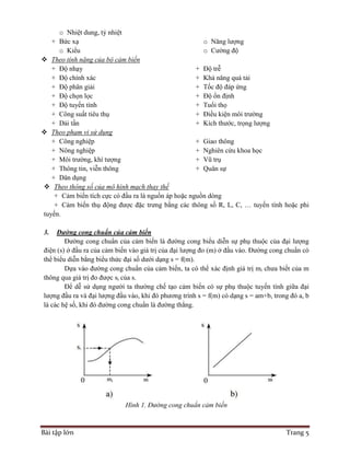 Bài tập lớn Trang 5
o Nhiệt dung, tỷ nhiệt
+ Bức xạ
o Kiểu
o Năng lượng
o Cường độ
 Theo tính năng của bộ cảm biến
+ Độ nhạy
+ Độ chính xác
+ Độ phân giải
+ Độ chọn lọc
+ Độ tuyến tính
+ Công suất tiêu thụ
+ Dải tần
+ Độ trễ
+ Khả năng quá tải
+ Tốc độ đáp ứng
+ Độ ổn định
+ Tuổi thọ
+ Điều kiện môi trường
+ Kích thước, trọng lượng
 Theo phạm vi sử dụng
+ Công nghiệp
+ Nông nghiệp
+ Môi trường, khí tượng
+ Thông tin, viễn thông
+ Dân dụng
+ Giao thông
+ Nghiên cứu khoa học
+ Vũ trụ
+ Quân sự
 Theo thông số của mô hình mạch thay thế
+ Cảm biến tích cực có đầu ra là nguồn áp hoặc nguồn dòng
+ Cảm biến thụ động được đặc trưng bằng các thông số R, L, C, … tuyến tính hoặc phi
tuyến.
3. Đường cong chuẩn của cảm biến
Đường cong chuẩn của cảm biến là đường cong biểu diễn sự phụ thuộc của đại lượng
điện (s) ở đầu ra của cảm biến vào giá trị của đại lượng đo (m) ở đầu vào. Đường cong chuẩn có
thể biểu diễn bằng biểu thức đại số dưới dạng s = f(m).
Dựa vào đường cong chuẩn của cảm biến, ta có thể xác định giá trị mi chưa biết của m
thông qua giá trị đo được si của s.
Để dễ sử dụng người ta thường chế tạo cảm biến có sự phụ thuộc tuyến tính giữa đại
lượng đầu ra và đại lượng đầu vào, khi đó phương trình s = f(m) có dạng s = am+b, trong đó a, b
là các hệ số, khi đó đường cong chuẩn là đường thẳng.
Hình 1. Đường cong chuẩn cảm biến
 