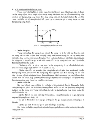 Bài tập lớn Trang 6
 Các phương pháp chuẩn cảm biến:
Chuẩn cảm biến là phép đo nhằm mục đích xác lập mối quan hệ giữa giá trị s đo được
của đại lượng điện ở đầu ra và giá trị m của đại lượng đo có tính đến các yếu tố ảnh hưởng, trên
cơ sở đó xây dựng đường cong chuẩn dưới dạng tường mình (đồ thị hoặc biểu thức đại số). Khi
chuẩn cảm biến, với một loạt giá trị đã biết chính xác mi của m, đo giá trị tương ứng si của s và
dựng đường cong chuẩn.
Hình 2. Phương pháp chuẩn cảm biến
- Chuẩn đơn giản:
Trong trường hợp đại lượng đo chỉ có một đại lượng vật lý duy nhất tác động lên một
đại lượng đo xác định và cảm biến sử dụng không nhạy với tác động của các đại lượng ảnh
hưởng thì dùng phương pháp chuẩn đơn giản. Thực chất của chuẩn đơn giản là đo các giá trị của
đại lượng đầu ra ứng với các giá trị xác định không đổi của đại lượng đo ở đầu vào. Việc chuẩn
được tiến hành theo hai cách:
+ Chuẩn trực tiếp: các giá trị khác nhau của đại lượng đo lấy từ các mẫu chuẩn hoặc các
phần tử so sánh có giá trị biết trước với độ chính xác cao.
+ Chuẩn gián tiếp: kết hợp cảm biến cần chuẩn với một cảm biến so sánh đã có sẵn
đường cong chuẩn, cả hai được đặt trong cùng điều kiện làm việc. Khi tác động lên hai cảm
biến với cùng một giá trị của đại lượng đo ta nhận được giá trị tương ứng của cảm biến so sánh
và cảm biến cần chuẩn. Lặp lại tương tự với các giá trị khác của đại lượng đo cho phép ta xây
dựng được đường cong chuẩn của cảm biến cần chuẩn.
- Chuẩn nhiều lần
Khi cảm biến có phần tử bị trễ (trễ cơ hoặc trễ từ), giá trị đo được ở đầu ra phụ thuộc
không những vào giá trị tức thời của đại lượng cần đo ở đầu vào mà còn phụ thuộc vào giá trị
trước đó của đại lượng này. Trong trường hợp như vậy, áp dụng phương pháp chuẩn nhiều lần
và tiến hành như sau:
+ Đặt lại điểm 0 của cảm biến: đại lượng cần đo và đại lượng đầu ra có giá trị tương
uwgns với điểm gốc m = 0 và s = 0.
+ Đo giá trị đầu ra theo một loạt giá tị tăng dần đến giá trị cực đại của đại lượng đo ở
đầu vào.
+ Lặp lại quá trình đo với các giá trị giảm dần từ giá tri cực đại.
Khi chuẩn nhiều lần cho phép xác định đường cong chuẩn theo cả hai hướng đo tăng dần
và đo giảm dần.
 