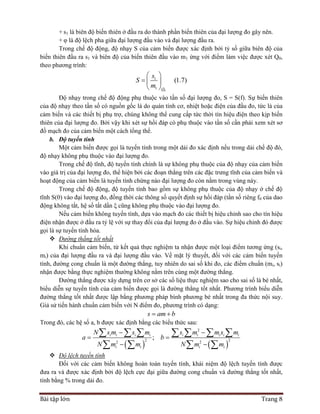 Bài tập lớn Trang 8
+ s1 là biên độ biến thiên ở đầu ra do thành phần biến thiên của đại lượng đo gây nên.
+ φ là độ lệch pha giữa đại lượng đầu vào và đại lượng đầu ra.
Trong chế độ động, độ nhạy S của cảm biến được xác định bởi tỷ số giữa biên độ của
biến thiên đầu ra s1 và biên độ của biến thiên đầu vào m1 ứng với điểm làm việc được xét Q0,
theo phương trình:
0
1
1
(1.7)
Q
s
S
m
 
  
 
Độ nhạy trong chế độ động phụ thuộc vào tần số đại lượng đo, S = S(f). Sự biến thiên
của độ nhạy theo tần số có nguồn gốc là do quán tính cơ, nhiệt hoặc điện của đầu đo, tức là của
cảm biến và các thiết bị phụ trợ, chúng không thể cung cấp tức thời tín hiệu điện theo kịp biến
thiên của đại lượng đo. Bởi vậy khi xét sự hồi đáp có phụ thuộc vào tần số cần phải xem xét sơ
đồ mạch đo của cảm biến một cách tổng thể.
b. Độ tuyến tính
Một cảm biến được gọi là tuyến tính trong một dải đo xác định nếu trong dải chế độ đó,
độ nhạy không phụ thuộc vào đại lượng đo.
Trong chế độ tĩnh, độ tuyến tính chính là sự không phụ thuộc của độ nhạy của cảm biến
vào giá trị của đại lượng đo, thể hiện bởi các đoạn thẳng trên các đặc trưng tĩnh của cảm biến và
hoạt động của cảm biến là tuyến tính chừng nào đại lượng đo còn nằm trong vùng này.
Trong chế độ động, độ tuyến tính bao gồm sự không phụ thuộc của độ nhạy ở chế độ
tĩnh S(0) vào đại lượng đo, đồng thời các thông số quyết định sự hồi đáp (tần số riêng f0 của dao
động không tắt, hệ số tắt dần ξ cũng không phụ thuộc vào đại lượng đo.
Nếu cảm biến không tuyến tính, dựa vào mạch đo các thiết bị hiệu chỉnh sao cho tín hiệu
điện nhận được ở đầu ra tỷ lệ với sự thay đổi của đại lượng đo ở đầu vào. Sự hiệu chỉnh đó được
gọi là sự tuyến tính hóa.
 Đường thẳng tốt nhất
Khi chuẩn cảm biến, từ kết quả thực nghiệm ta nhận được một loại điểm tương ứng (si,
mi) của đại lượng đầu ra và đại lượng đầu vào. Về mặt lý thuyết, đối với các cảm biến tuyến
tính, đường cong chuẩn là một đường thẳng, tuy nhiên do sai số khi đo, các điểm chuẩn (mi, si)
nhận được bằng thực nghiệm thường không nằm trên cùng một đường thẳng.
Đường thẳng được xây dựng trên cơ sở các số liệu thực nghiệm sao cho sai số là bé nhất,
biểu diễn sự tuyến tính của cảm biến được gọi là đường thẳng tốt nhất. Phương trình biểu diễn
đường thẳng tốt nhất được lập bằng phương pháp bình phương bé nhất trong đa thức nội suy.
Giả sử tiến hành chuẩn cảm biến với N điểm đo, phương trình có dạng:
s am b 
Trong đó, các hệ số a, b được xác định bằng các biểu thức sau:
   
2
2 22 2
;i i i i i i i i i
i i i i
N s m s m s m m s m
a b
N m m N m m
 
 
 
      
   
 Độ lệch tuyến tính
Đối với các cảm biến không hoàn toàn tuyến tính, khái niệm độ lệch tuyến tính được
đưa ra và được xác định bởi độ lệch cực đại giữa đường cong chuẩn và đường thẳng tốt nhất,
tính bằng % trong dải đo.
 