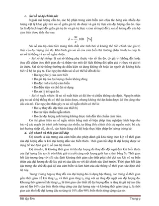 Bài tập lớn Trang 9
c. Sai số và độ chính xác
Ngoài đại lượng cần đo, các bộ phận trong cảm biến còn chịu tác động của nhiều đại
lượng vật lý khác gây nên sai số giữa giá trị đo được và giá trị thực của đại lượng cần đo. Gọi
Δx là độ lệch tuyệt đối giữa giá trị đo và giá trị thực x (sai số tuyệt đối), sai số tương đối của bộ
cảm biến được tính như sau:
 .100 %
x
x



Sai số của bộ cảm biến mang tính chất ước tính bởi vì không thể biết chính xác giá trị
thực của đại lượng cần đo. Khi đánh giá sai số của cảm biến thì thường phân thành hai loại là
sai số hệ thống và sai số ngẫu nhiên.
- Sai số hệ thống: là sai số không phụ thuộc vào số lần đo, có giá trị không đổi hoặc
thay đổi chậm theo thời gian đo và thêm vào một độ lệch không đổi giữa giá trị thực và giá trị
đo được. Sai số hệ thống thường do điều kiện sử dụng không tốt hoặc do người đo không hiểu
biết về hệ đo gây ra. Các nguyên nhân sai số có thể kể đến đó là:
+ Do nguyên lý của cảm biến
+ Do giá trị của đại lượng chuẩn không đúng
+ Do đặc tính của bộ cảm biến
+ Do điều kiện và chế độ sử dụng
+ Do xử lý kết quả đo.
- Sai số ngẫu nhiên: là sai số xuất hiện có độ lớn và chiều không xác định. Nguyên nhân
gây ra sai số hệ thống thì có thể dự đoán được, nhưng không thể dự đoán được độ lớn cũng như
dấu của nó. Các nguyên nhân gây ra sai số ngẫu nhiên có thể là:
+ Do sự thay đổi đặc tính của thiết bị
+ Do tín hiệu nhiễu ngẫu nhiên
+ Do các đại lượng ảnh hưởng không được tính đến khi chuẩn cảm biến.
Có thể giảm thiểu sai số ngẫu nhiên bằng một số biện pháp thực nghiệm thích hợp như
bảo vệ các mạch đo tránh ảnh hưởng của nhiễu, tự động điều chỉnh điện áp nguồn nuôi, bù các
ảnh hưởng nhiệt độ, tần số, vận hành đúng chế độ hoặc thực hiện phép đo lường thống kê.
d. Độ nhanh và thời gian hồi đáp
Độ nhanh là đặc trưng của cảm biến cho phép đánh giá khả năng theo kịp về thời gian
của đại lượng đầu ra khi đại lượng đầu vào biến thiên. Thời gian hồi đáp là đại lượng được sử
dụng để xác định giá trị số của độ nhanh.
Độ nhanh tr là khoảng thời gian từ khi đại lượng đo thay đổi đột ngột đến khi biến thiên
của đại lượng đầu ra chỉ còn khác giá trị cuối cùng một lượng giới hạn ε tính bằng %. Thời gian
hồi đáp tương ứng với ε% xác định khoảng thời gian cần thiết phải chờ đợi sau khi có sự biến
thiên của đại lượng đo để lấy giá trị của đầu ra với độ chính xác định trước. Thời gian hồi đáp
đặc trưng cho chế độ quá độ của cảm biến và làm hàm của các thông số thời gian xác định chế
độ này.
Trong trường hợp sự thay đổi của đại lượng đo có dạng bậc thang, các thông số thời gian
gồm thời gian trễ khi tăng tdm và thời gian tăng tm ứng với sự tăng đột ngột của đại lượng đo.
Khoảng thời gian trễ khi tăng tdm là thời gian cần thiết để đại lượng đầu ra tăng từ giá trị ban đầu
của nó lên 10% của biến thiên tổng cộng của đại lượng này và khoảng thời gian tăng tm là thời
gian cần thiết để đại lượng đầu ra tăng từ 10% đến 90% biến thiên tổng cộng của nó.
 