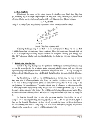 Bài tập lớn Trang 13
g. Hiệu ứng Hall.
Khi đặt một tấm mỏng vật liệu mỏng (thường là bán dẫn), trong đó có dòng điện chạy
qua, vào trong một từ trường B có phương tạo với dòng điện I trong tấm một góc θ, sẽ xuất hiện
một hiệu điện thế VH theo hướng vuông góc với B và I. Biểu thức hiệu điện thế có dạng:
sinH HV K IB 
Trong đó KH là hệ số phụ thuộc vào vật liệu và kích thước hình học của tấm vật liệu.
Hình 9. Ứng dụng hiệu ứng Hall
Hiệu ứng Hall được dùng để xác định vị trí của một vật chuyển động. Vật cần xác định
vị trí liên kết cơ học với thanh nam châm, ở mọi thời điểm, vị trí thanh nam châm xác định giá
trị của từ trường B và góc θ tương ứng với tấm bán dẫn mỏng làm vật trung gian. Vì vậy, hiệu
điện thế VH đo được giữa hai cạnh tấm bán dẫn là hàm phụ thuộc vào vị trí của vật trong không
gian.
2. Với các cảm biến thụ động
Cảm biến thụ động thường được chế tạo từ một trở kháng có các thông số chủ yếu nhạy
với các đại lượng cần đo. Giá trị của trở kháng phụ thuộc vào kích thước hình học, tính chất
điện của vật liệu chế tạo (điện trở suất, độ từ thẩm, hằng số điện môi, …). Vì vậy tác động của
đại lượng đo có thể ảnh hưởng riêng biệt đến kích thước hình học, tính chất điện hoặc đồng thời
cả hai.
Sự thay đổi thông số hình học của trở kháng gây ra do chuyển động của phần tử chuyển
động hoặc phần tử biến dạng của cảm biến. Trong các cảm biến có phần tử chuyển động, mỗi vị
trí của phần tử động sẽ ứng với một giá trị xác định của trở kháng, cho nên đo trở kháng có thể
xác định được vị trí của đối tượng. Trong cảm biến có phần tử biến dạng, sự biến dạng của phần
tử biến dạng dưới tác động của đại lượng đo (lực hoặc các đại lượng gây ra lực) gây ra sự thay
đổi của trở kháng của cảm biến. Sự thay đổi trở kháng do biến dạng liên quan đến lực tác động,
do đó liên quan đến đại lượng cần đo. Xác định trở kháng ta có thể xác định được đại lượng cần
đo.
Sự thay đổi tính chất điện của cảm biến phụ thuộc vào bản chất vật liệu chế tạo trở
kháng và yếu tố tác động (nhiệt độ, ánh sáng, áp suất, độ ẩm, …). Để chế tạo cảm biến, người ta
chọn sao cho tính chất điện của nó chỉ nhạy với một trong các đại lượng vật lý trên, ảnh hưởng
của các đại lượng khác nhau là không đáng kể. Khi đó có thể thiết lập được sự phụ thuộc đơn trị
giữa giá trị đại lượng cần đo và giá trị trở kháng của cảm biến.
 
