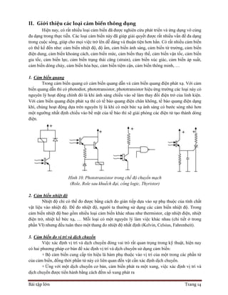 Bài tập lớn Trang 14
II. Giới thiệu các loại cảm biến thông dụng
Hiện nay, có rất nhiều loại cảm biến đã được nghiên cứu phát triển và ứng dụng vô cùng
đa dạng trong thực tiễn. Các loại cảm biến này đã giúp giải quyết được rất nhiều vấn đề đa dạng
trong cuộc sống, giúp cho mọi việc trở lên dễ dàng và thuận tiện hơn hẳn. Có rất nhiều cảm biến
có thể kể đến như: cảm biến nhiệt độ, độ ẩm, cảm biến ánh sáng, cảm biến từ trường, cảm biến
điện dung, cảm biến khoảng cách, cảm biến mức, cảm biến thay thế, cảm biến vận tốc, cảm biến
gia tốc, cảm biến lực, cảm biến trạng thái căng (strain), cảm biến xúc giác, cảm biến áp suất,
cảm biến dòng chảy, cảm biến hóa học, cảm biến tiệm cận, cảm biến thông minh, …
1. Cảm biến quang
Trong cảm biến quang có cảm biến quang dẫn và cảm biến quang điện phát xạ. Với cảm
biến quang dẫn thì có photodiot, phototransistor, phototransistor hiệu ứng trường các loại này có
nguyên lý hoạt động chính đó là khi ánh sáng chiếu vào sẽ làm thay đổi điện trở của linh kiện.
Với cảm biến quang điện phát xạ thì có tế bào quang điện chân không, tế bào quang điện dạng
khí, chúng hoạt động dựa trên nguyên lý là khi có một bức xạ ánh sáng có bước sóng nhỏ hơn
một ngưỡng nhất định chiếu vào bề mặt của tế bào thì sẽ giải phóng các điện tử tạo thành dòng
điện.
Hình 10. Phototransistor trong chế độ chuyển mạch
(Role, Role sau khuếch đại, cổng logic, Thyristor)
2. Cảm biến nhiệt độ
Nhiệt độ chỉ có thể đo được bằng cách đo gián tiếp dựa vào sự phụ thuộc của tính chất
vật liệu vào nhiệt độ. Để đo nhiệt độ, người ta thường sử dụng các cảm biến nhiệt độ. Trong
cảm biến nhiệt độ bao gồm nhiều loại cảm biến khác nhau như thermistor, cặp nhiệt điện, nhiệt
điện trở, nhiệt kế bức xạ, … Mỗi loại có một nguyên lý làm việc khác nhau (chi tiết ở trong
phần VI) nhưng đều tuân theo một thang đo nhiệt độ nhất định (Kelvin, Celsius, Fahrenheit).
3. Cảm biến đo vị trí và dịch chuyển
Việc xác định vị trí và dịch chuyển đóng vai trò rất quan trọng trong kỹ thuật, hiện nay
có hai phương pháp cơ bản để xác định vị trí và dịch chuyển sử dụng cảm biến:
+ Bộ cảm biến cung cấp tín hiệu là hàm phụ thuộc vào vị trí của một trong các phần tử
của cảm biến, đồng thời phần tử này có liên quan đến vật cần xác định dịch chuyển.
+ Ứng với một dịch chuyển cơ bản, cảm biến phát ra một xung, việc xác định vị trí và
dịch chuyển được tiến hành bằng cách đếm số xung phát ra
 