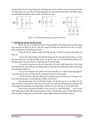 Bài tập lớn Trang 16
đo gián tiếp nếu một trong những tính chất điện của vật liệu chế tạo vật trung gian phụ thuộc
vào biến dạng. Các cảm biến lực thông dụng hiện nay như cảm biến áp điện, cảm biến từ giảo,
cảm biến dựa trên phép đo dịch chuyển, cảm biến xúc giác.
Hình 13. Sơ đồ tương đương của cảm biến áp điện
6. Cảm biến đo vận tốc, gia tốc và rung
- Để đo vận tốc ta sử dụng tốc độ kế vòng kiểu điện từ hoạt động dựa trên hiện tượng
cảm ứng điện từ hoặc tốc độ kế vòng loại xung hoạt động theo nguyên tắc đo tần số chuyển
động của phàn tử chuyển động tuần hoàn.
- Trong đo gia tốc, người ta phân biệt mức gia tốc và dải tần của hiện tượng khảo sát
như sau:
+ Đo gia tốc chuyển động của một khối lượng nào đó, trong đó chuyển động của trọng
tâm luôn giữ ở tần số tương đối thấp, giá trị của gia tốc nhỏ. Các cảm biến thường dùng là các
cảm biến gia tốc đo dịch chuyển và cảm biến gia tốc đo biến dạng.
+ Đo gia tốc rung của các cấu trúc cứng hoặc cấu trúc có khối lượng lớn, tần số rung
đạt hàng trăm Hz. Cảm biến gia tốc thường dùng là cảm biến từ trở biến thiên, đầu đo biến dạng
kim loại hoặc áp điện trở.
+ Đo gia tốc rung mức trung bình và dải tần tương đối cao (~10kHz) thuowgnf gặp khi
vật có khối lượng nhỏ, cảm biến gia tốc sử dụng là loại áp trở hoặc áp điện.
+ Đo gia tốc khi va đập, thay đổi gia tốc có dạng xung, cảm biến gia tốc sử dụng là các
loại có dải thông rộng về cả hai phía tần số thấp và tần số cao.
- Độ rung được đặc trưng bởi độ dịch chuyển, tốc độ hoặc gia tốc ở các điểm trên vật
rung. Cảm biến rung có thể là cảm biến dịch chuyển, cảm biến tốc độ hoặc gia tốc nhưng có thể
mô tả nguyên lý hoạt động của chúng bằng mô hình hệ cơ học một bậc tự do như hình dưới.
- Cảm biến đo rung gồm một phần tử nhạy cảm (lò xo, tỉnh thể áp điện, …) nối với một
khối lượng rung và được đặt chung trong một vỏ hộp. Chuyển động rung của khối lượng M tác
động lên phần tử nhạy cảm của cảm biến và được chuyển thành tín hiệu điện ở đầu ra.
 