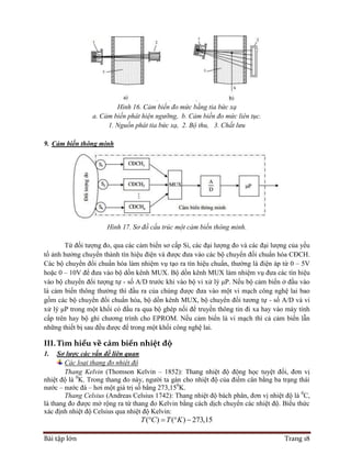 Bài tập lớn Trang 18
Hình 16. Cảm biến đo mức bằng tia bức xạ
a. Cảm biến phát hiện ngưỡng, b. Cảm biến đo mức liên tục.
1. Nguồn phát tia bức xạ, 2. Bộ thu, 3. Chất lưu
9. Cảm biến thông minh
Hình 17. Sơ đồ cấu trúc một cảm biến thông minh.
Từ đối tượng đo, qua các cảm biến sơ cấp Si, các đại lượng đo và các đại lượng của yếu
tố ảnh hưởng chuyển thành tín hiệu điện và được đưa vào các bộ chuyển đối chuẩn hóa CĐCH.
Các bộ chuyển đổi chuẩn hóa làm nhiệm vụ tạo ra tín hiệu chuẩn, thường là điện áp từ 0 – 5V
hoặc 0 – 10V để đưa vào bộ dồn kênh MUX. Bộ dồn kênh MUX làm nhiệm vụ đưa các tín hiệu
vào bộ chuyển đổi tượng tự - số A/D trước khi vào bộ vi xử lý μP. Nếu bộ cảm biến ở đầu vào
là cảm biến thông thường thì đầu ra của chúng được đưa vào một vi mạch công nghệ lai bao
gồm các bộ chuyển đổi chuẩn hóa, bộ dồn kênh MUX, bộ chuyển đổi tương tự - số A/D và vi
xử lý μP trong một khối có đầu ra qua bộ ghép nối để truyền thông tin đi xa hay vào máy tính
cấp trên hay bộ ghi chương trình cho EPROM. Nếu cảm biến là vi mạch thì cả cảm biến lẫn
những thiết bị sau đều được để trong một khối công nghệ lai.
III.Tìm hiểu về cảm biến nhiệt độ
1. Sơ lược các vấn đề liên quan
Các loại thang đo nhiệt độ
Thang Kelvin (Thomson Kelvin – 1852): Thang nhiệt độ động học tuyệt đối, đơn vị
nhiệt độ là 0
K. Trong thang đo này, người ta gán cho nhiệt độ của điểm cân bằng ba trạng thái
nước – nước đá – hơi một giá trị số bằng 273,150
K.
Thang Celsius (Andreas Celsius 1742): Thang nhiệt độ bách phân, đơn vị nhiệt độ là 0
C,
là thang đo được mở rộng ra từ thang đo Kelvin bằng cách dịch chuyển các nhiệt độ. Biểu thức
xác định nhiệt độ Celsius qua nhiệt độ Kelvin:
( ) ( ) 273,15T C T K   
 