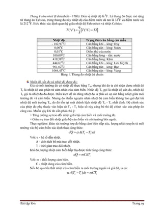Bài tập lớn Trang 19
Thang Fahrenheit (Fahrenheit – 1706): Đơn vị nhiệt độ là 0
F. Là thang đo được mở rộng
từ thang đo Celsius, trong thang đo này nhiệt độ của điểm nước đá tan là 320
F và điểm nước sôi
là 212 0
F. Biểu thức xác định quan hệ giữa nhiệt độ Fahrenheit và nhiệt Celsius:
 
9
( ) ( ) 32
5
T F T C   
Nhiệt độ Trạng thái cân bằng của mẫu
- 182,970
C Cân bằng khí – lỏng: Oxy
0,000
C Cân bằng rắn – lỏng: Nước
0,010
C Điểm thử của nước
100,000
C Cân bằng lỏng – rắn: nước
419,580
C Cân bằng lỏng: Kẽm
444,670
C Cân bằng khí – lỏng: Lưu huỳnh
961,620
C Cân bằng rắn – lỏng: Bạc
1064,430
C Cân bằng răn – lỏng: Vàng
Bảng 1. Thang đo nhiệt độ chuẩn
Nhiệt độ cần đo và nhiệt độ được đo:
Giả sử môi trường đo có nhiệt độ thực bằng Tx, nhưng khi đo ta chỉ nhận được nhiệt độ
Tc là nhiệt độ của phần tử cảm nhận của cảm biến. Nhiệt độ Tx gọi là nhiệt độ cần đo, nhiệt độ
Tc gọi là nhiệt độ đo được. Điều kiện để đo đúng nhiệt độ là phải có sự cân bằng nhiệt giữa môi
trường đo và cảm biến. Nhưng do nhiều nguyên nhân nhiệt độ cảm biến không bao giờ đạt tới
nhiệt độ môi trường Tx, do đó tồn tại một chênh lệch nhiệt độ Tx - Tc nhất định. Độ chính xác
của phép đo phụ thuộc vào hiệu số Tx - Tc hiệu số này càng bé thì độ chính xác của phép đo
càng cao. Muốn vậy khi đo cần phải chú ý:
+ Tăng cường sự trao đổi nhiệt giữa bộ cảm biến và môi trường đo.
+ Giảm sự trao đổi nhiệt giữa bộ cảm biến và môi trường bên ngoài.
Thực nghiệm: khảo sát trường hợp đo bằng cảm biến tiếp xúc, lượng nhiệt truyền từ môi
trường vào bộ cảm biến xác định theo công thức:
( )x cdQ A T T dt 
Với: α - hệ số dẫn nhiệt.
A - diện tích bề mặt trao đổi nhiệt.
T - thời gian trao đổi nhiệt.
Khi đó, lượng nhiệt cảm biến hấp thụ được tính bằng công thức:
cdQ mCdT
Với: m - khối lượng cảm biến.
C - nhiệt dung của cảm biến.
Nếu bỏ qua tổn thất nhiệt của cảm biến ra môi trường ngoài và giá đỡ, ta có:
( )x c cA T T dt mCT  
 