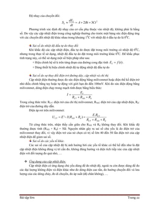 Bài tập lớn Trang 22
Độ nhạy của chuyển đổi:
2
2 3T
T
dE
S A Bt Ct
dt
   
Phương trình xác định độ nhạy của cơ cấu phụ thuộc vào nhiệt độ, không phải là hằng
số. Do vậy các cặp nhiệt điện trong công nghiệp thường cho trước một bảng sức điện động ứng
với các chuyển đổi nhiệt độ khác nhau trong khoảng 10
C với nhiệt độ ở đầu tự do là 00
C.
Sai số do nhiệt độ đầu tự do thay đổi
Khi khắc độ các cặp nhiệt điện, đầu tự do được đặt trong môi trường có nhiệt độ 00
C,
nhưng trong thực tế sử dụng, nhiệt độ đầu tự do đặt trong môi trường khác 00
C. Để khắc phục
tình trạng này, có thể sử dụng một số biện pháp như sau:
+ Hiệu chỉnh hệ số k trên từng đoạn của đường cong đặc tính ( )TE f t .
+ Dùng thiết bị hiệu chỉnh nhiệt độ tự động nhiệt độ đầu tự do
Sai số do sự thay đổi điện trở đường dây, cặp nhiệt và chỉ thị
Cặp nhiệt điện thường được đo sức điện động bằng milivonmet hoặc điện thế kế điện trở
nhỏ điều chỉnh bằng tay hoặc tự động với giới hạn đo đến 100mV. Khi đo sức điện động bằng
milivonmet, dòng điện chạy trong mạch tính được bằng biểu thức:
T
CT ND d
E
I
R R R

 
Trong công thức trên: RCT: điện trở của chỉ thị milivonmet, RND: điện trở của cặp nhiệt điện, Rd:
điện trở của đường dây dẫn.
Điện áp rơi trên milivonmet:
.
' ( ) CT
CT ND d
CT ND d
E R
U E I R R
R R R
   
 
Từ công thức trên, nhận thấy cần giữa cho RND và Rd không thay đổi. Khi khắc độ
thường được tính (RND + Rd) = 5Ω. Nguyên nhân gây ra sai số chủ yếu là do điện trở của
milivonmet thay đổi, vì vậy điện trở của nó chọn có trị số lớn 40 đến 50 lần điện trở của cặp
nhiệt điện để giảm sai số.
Sai số do các yếu tố khác.
Các sai số của cặp nhiệt độ bị ảnh hưởng bởi các yếu tố khác có thể kể đến như là đặt
cặp nhiệt điện không đúng vị trí cần đo, không đúng hướng và diện tích tiếp xúc của cặp nhiệt
điện với đối tượng đo quá nhỏ, …
 Ứng dụng của cặp nhiệt điện:
Cặp nhiệt điện có ứng dụng chủ yếu dùng để đo nhiệt độ, ngoài ra còn được dùng để đo
các đại lượng không điện và điện khác như đo dòng điện cao tần, đo hướng chuyển đổi và lưu
lượng của các dòng chảy, đo di chuyển, đo áp suất (độ chân không), …
 