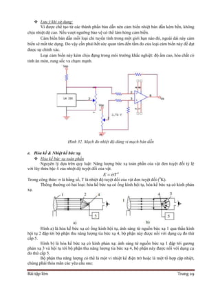 Bài tập lớn Trang 29
 Lưu ý khi sử dụng:
Vì được chế tạo từ các thành phần bán dẫn nên cảm biến nhiệt bán dẫn kém bền, không
chịu nhiệt độ cao. Nếu vượt ngưỡng bảo vệ có thể làm hỏng cảm biến.
Cảm biến bán dẫn mỗi loại chỉ tuyến tính trong một giới hạn nào đó, ngoài dải này cảm
biến sẽ mất tác dụng. Do vậy cần phải hết sức quan tâm đến tầm đo của loại cảm biến này để đạt
được sự chính xác.
Loại cảm biến này kém chịu đựng trong môi trường khắc nghiệt: độ ẩm cao, hóa chất có
tính ăn mòn, rung sốc va chạm mạnh.
Hình 32. Mạch đo nhiệt độ dùng vi mạch bán dẫn
e. Hỏa kế & Nhiệt kế bức xạ.
 Hỏa kế bức xạ toàn phần
Nguyên lý dựa trên quy luật: Năng lượng bức xạ toàn phần của vật đen tuyệt đối tỷ lệ
với lũy thừa bậc 4 của nhiệt độ tuyệt đối của vật.
4
E T
Trong công thức: σ là hằng số, T là nhiệt độ tuyệt đối của vật đen tuyệt đối (0
K).
Thông thường có hai loại: hỏa kế bức xạ có ống kính hội tụ, hỏa kế bức xạ có kính phản
xạ.
Hình a) là hỏa kế bức xạ có ống kính hội tụ, ánh sáng từ nguồn bức xạ 1 qua thấu kính
hội tụ 2 đập tới bộ phận thu năng lượng tia bức xạ 4, bộ phận này được nối với dụng cụ đo thứ
cấp 5.
Hình b) là hỏa kế bức xạ có kính phản xạ: ánh sáng từ nguồn bức xạ 1 đập tới gương
phản xạ 3 và hội tụ tới bộ phận thu năng lượng tia bức xạ 4, bộ phận này được nối với dụng cụ
đo thứ cấp 5.
Bộ phận thu năng lượng có thể là một vi nhiệt kế điện trở hoặc là một tổ hợp cặp nhiệt,
chúng phải thỏa mãn các yêu cầu sau:
 