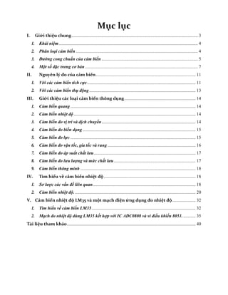 Bài tập lớn Trang 3
Mục lục
I. Giới thiệu chung................................................................................................................. 3
1. Khái niệm ............................................................................................................................ 4
2. Phân loại cảm biến ............................................................................................................. 4
3. Đường cong chuẩn của cảm biến ...................................................................................... 5
4. Một số đặc trưng cơ bản..................................................................................................... 7
II. Nguyên lý đo của cảm biến......................................................................................... 11
1. Với các cảm biến tích cực................................................................................................. 11
2. Với các cảm biến thụ động ............................................................................................... 13
III. Giới thiệu các loại cảm biến thông dụng................................................................ 14
1. Cảm biến quang ................................................................................................................ 14
2. Cảm biến nhiệt độ ............................................................................................................. 14
3. Cảm biến đo vị trí và dịch chuyển.................................................................................... 14
4. Cảm biến đo biến dạng ..................................................................................................... 15
5. Cảm biến đo lực ................................................................................................................ 15
6. Cảm biến đo vận tốc, gia tốc và rung............................................................................... 16
7. Cảm biến đo áp suất chất lưu........................................................................................... 17
8. Cảm biến đo lưu lượng và mức chất lưu......................................................................... 17
9. Cảm biến thông minh ....................................................................................................... 18
IV. Tìm hiểu về cảm biến nhiệt độ .................................................................................. 18
1. Sơ lược các vấn đề liên quan............................................................................................ 18
2. Cảm biến nhiệt độ. ............................................................................................................ 20
V. Cảm biến nhiệt độ LM35 và một mạch điện ứng dụng đo nhiệt độ..................... 32
1. Tìm hiểu về cảm biến LM35............................................................................................. 32
2. Mạch đo nhiệt độ dùng LM35 kết hợp với IC ADC0808 và vi điều khiển 8051. ........... 35
Tài liệu tham khảo................................................................................................................... 40
 