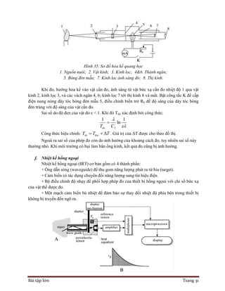 Bài tập lớn Trang 31
Hình 35. Sơ đồ hỏa kế quang học
1. Nguồn nuôi; 2. Vật kính; 3. Kính lọc; 4&6. Thành ngăn;
5. Bóng đèn mẫu; 7. Kính lọc ánh sáng đỏ; 8. Thị kính.
Khi đo, hướng hỏa kế vào vật cần đo, ánh sáng từ vật bức xạ cần đo nhiệt độ 1 qua vật
kính 2, kính lọc 3, và các vách ngăn 4, 6; kính lọc 7 tới thị kính 8 và mắt. Bật công tắc K để cấp
điện nung nóng dây tóc bóng đèn mẫu 5, điều chỉnh biến trở Rb để độ sáng của dây tóc bóng
đèn trùng với độ sáng của vật cần đo.
Sai số do độ đen của vật đo ε < 1. Khi đó Tdo xác định bởi công thức:
2
1 1
ln
doT C



Công thức hiệu chỉnh: do docT T T   . Giá trị của ΔT được cho theo đồ thị.
Ngoài ra sai số của phép đo còn do ảnh hưởng của khoảng cách đo, tuy nhiên sai số này
thường nhỏ. Khi môi trường có bụi làm bẩn ống kính, kết quả đo cũng bị ảnh hưởng.
f. Nhiệt kế hồng ngoại
Nhiệt kế hồng ngoại (IRT) cơ bản gồm có 4 thành phần:
+ Ống dẫn sóng (waveguide) để thu gom năng lượng phát ra từ bia (target).
+ Cảm biến có tác dụng chuyển đổi năng lượng sang tín hiệu điện.
+ Bộ điều chỉnh độ nhạy để phối hợp phép đo của thiết bị hồng ngọai với chỉ số bức xạ
của vật thể được đo.
+ Một mạch cảm biến bù nhiệt để đảm bảo sự thay đổi nhiệt độ phía bên trong thiết bị
không bị truyền đến ngõ ra.
 