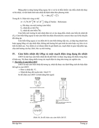 Bài tập lớn Trang 32
Màng phát ra năng lượng hồng ngoại, bộ vi xử lý sẽ điều khiển việc điều chỉnh độ nhạy
và bù nhiệt, và tiến hành tính toán nhiệt độ bệnh nhân theo phương trình:
4 4
( )T a b aN A T T 
Trong đó A: Diện tích vùng cơ thể
8 2 4
5,76.10 W / .m K 
    : hằng số Stefan – Boltzmann
εa: Độ nhạy của môi trường (cảm biến)
Tb: nhiệt độ cơ thể (0
K)
Ta: nhiệt độ cảm biến (0
K)
Cảm biến môi trường là một nhiệt điện trở có tác dụng điều chỉnh cảm biến đo nhiệt độ
(Ta). Cảm biến hồng ngoại là một cảm biến hỏa điện (Pyroelectric sensor) theo sau là bộ chuyển
đổi dòng áp.
Cảm biến hồng ngoại có ưu điểm đó là cảm biến không tiếp xúc, có đáp ứng nhanh hơn
hoặc ngang bằng với cặp nhiệt điện, không ảnh hưởng bởi quá trình ăn mòn hoặc oxy hóa và có
tính ổn định cao. Tuy nhiên có có nhược điểm là giá thành cao, mạch điện tử giao tiếp phức tạp,
chịu ảnh hưởng của bụi, khói, bức xạ môi trường.
IV. Cảm biến nhiệt độ LM35 và một mạch điện ứng dụng đo nhiệt
LM35 là một loại cảm biến nhiệt độ rất phổ biến và được ứng dụng rất nhiều trong thực
tế hiện nay. Nó được dùng nhiều trong các mạch điện tử cũng như trong các nghiên cứu.
1. Tìm hiểu về cảm biến LM35
LM35 là một cảm biến nhiệt độ tương tự, nhiệt độ được xác định bằng cách đo hiệu điện
thế ngõ ra của LM35.
→ Đơn vị nhiệt độ: °C.
→ Nhiệt độ thay đổi tuyến tính: 10mV/°C
Sơ đồ chân của LM35 và hình dáng bên ngoài:
Hình 36. Sơ đồ chân của cảm biến LM 35.
 