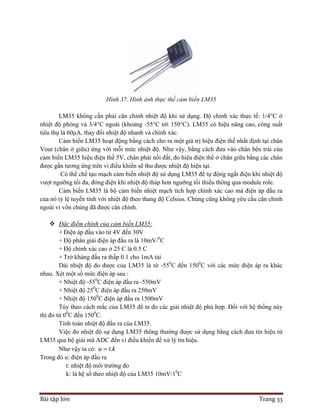 Bài tập lớn Trang 33
Hình 37. Hình ảnh thực thế cảm biến LM35
LM35 không cần phải căn chỉnh nhiệt độ khi sử dụng. Độ chính xác thực tế: 1/4°C ở
nhiệt độ phòng và 3/4°C ngoài (khoảng -55°C tới 150°C). LM35 có hiệu năng cao, công suất
tiêu thụ là 60μA, thay đổi nhiệt độ nhanh và chính xác.
Cảm biến LM35 hoạt động bằng cách cho ra một giá trị hiệu điện thế nhất định tại chân
Vout (chân ở giữa) ứng với mỗi mức nhiệt độ. Như vậy, bằng cách đưa vào chân bên trái của
cảm biến LM35 hiệu điện thế 5V, chân phải nối đất, đo hiệu điện thế ở chân giữa bằng các chân
được gắn tương ứng trên vi điều khiển sẽ thu được nhiệt độ hiện tại.
Có thể chế tạo mạch cảm biến nhiệt độ sử dụng LM35 để tự động ngắt điện khi nhiệt độ
vượt ngưỡng tối đa, đóng điện khi nhiệt độ tháp hơn ngưỡng tối thiểu thông qua module role.
Cảm biến LM35 là bộ cảm biến nhiệt mạch tích hợp chính xác cao mà điện áp đầu ra
của nó tỷ lệ tuyến tính với nhiệt độ theo thang độ Celsius. Chúng cũng không yêu cầu cân chỉnh
ngoài vì vốn chúng đã được cân chỉnh.
 Đặc điểm chính của cảm biến LM35:
+ Điện áp đầu vào từ 4V đến 30V
+ Độ phân giải điện áp đầu ra là 10mV/0
C
+ Độ chính xác cao ở 25 C là 0.5 C
+ Trở kháng đầu ra thấp 0.1 cho 1mA tải
Dải nhiệt độ đo được của LM35 là từ -550
C đến 1500
C với các mức điện áp ra khác
nhau. Xét một số mức điện áp sau :
+ Nhiệt độ -550
C điện áp đầu ra -550mV
+ Nhiệt độ 250
C điện áp đầu ra 250mV
+ Nhiệt độ 1500
C điện áp đầu ra 1500mV
Tùy theo cách mắc của LM35 để ta đo các giải nhiệt độ phù hợp. Đối với hệ thống này
thì đo từ 00
C đến 1500
C.
Tính toán nhiệt độ đầu ra của LM35.
Việc đo nhiệt độ sự dụng LM35 thông thường được sử dụng bằng cách đưa tín hiệu từ
LM35 qua bộ giải mã ADC đến vi điều khiển để xử lý tín hiệu.
Như vậy ta có: .u t k
Trong đó u: điện áp đầu ra
t: nhiệt độ môi trường đo
k: là hệ số theo nhiệt độ của LM35 10mV/10
C
 