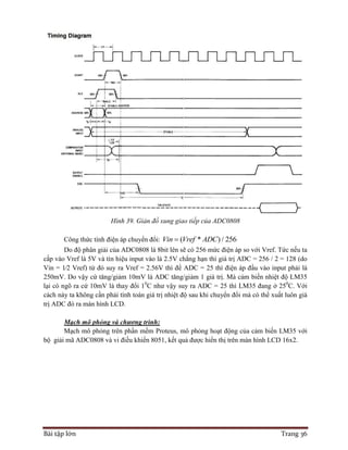 Bài tập lớn Trang 36
Hình 39. Giản đồ xung giao tiếp của ADC0808
Công thức tính điện áp chuyển đổi: ( * ) / 256Vin Vref ADC
Do độ phân giải của ADC0808 là 8bit lên sẽ có 256 mức điện áp so với Vref. Tức nếu ta
cấp vào Vref là 5V và tín hiệu input vào là 2.5V chẳng hạn thì giá trị ADC = 256 / 2 = 128 (do
Vin = 1⁄2 Vref) từ đó suy ra Vref = 2.56V thì để ADC = 25 thì điện áp đầu vào input phải là
250mV. Do vậy cứ tăng/giảm 10mV là ADC tăng/giảm 1 giá trị. Mà cảm biến nhiệt độ LM35
lại có ngõ ra cứ 10mV là thay đổi 10
C như vậy suy ra ADC = 25 thì LM35 đang ở 250
C. Với
cách này ta không cần phải tính toán giá trị nhiệt độ sau khi chuyển đổi mà có thể xuất luôn giá
trị ADC đó ra màn hình LCD.
Mạch mô phỏng và chương trình:
Mạch mô phỏng trên phần mềm Proteus, mô phỏng hoạt động của cảm biến LM35 với
bộ giải mã ADC0808 và vi điều khiển 8051, kết quả được hiển thị trên màn hình LCD 16x2.
 