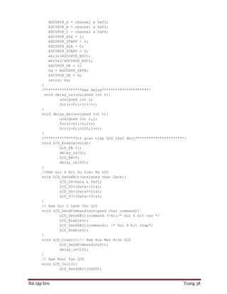 Bài tập lớn Trang 38
ADC0808_A = channel & 0x01;
ADC0808_B = channel & 0x02;
ADC0808_C = channel & 0x04;
ADC0808_ALE = 1;
ADC0808_START = 1;
ADC0808_ALE = 0;
ADC0808_START = 0;
while(ADC0808_EOC);
while(!ADC0808_EOC);
ADC0808_OE = 1;
kq = ADC0808_DATA;
ADC0808_OE = 0;
return kq;
}
/*****************Ham delay*********************/
void delay_us(unsigned int t){
unsigned int i;
for(i=0;i<t;i++);
}
void delay_ms(unsigned int t){
unsigned int i,j;
for(i=0;i<t;i++)
for(j=0;j<125;j++);
}
/**************Ctr giao tiep LCD 16x2 4bit**********************/
void LCD_Enable(void){
LCD_EN =1;
delay_us(3);
LCD_EN=0;
delay_us(50);
}
//Ham Gui 4 Bit Du Lieu Ra LCD
void LCD_Send4Bit(unsigned char Data){
LCD_D4=Data & 0x01;
LCD_D5=(Data>>1)&1;
LCD_D6=(Data>>2)&1;
LCD_D7=(Data>>3)&1;
}
// Ham Gui 1 Lenh Cho LCD
void LCD_SendCommand(unsigned char command){
LCD_Send4Bit(command >>4);/* Gui 4 bit cao */
LCD_Enable();
LCD_Send4Bit(command); /* Gui 4 bit thap*/
LCD_Enable();
}
void LCD_Clear(){// Ham Xoa Man Hinh LCD
LCD_SendCommand(0x01);
delay_us(10);
}
// Ham Khoi Tao LCD
void LCD_Init(){
LCD_Send4Bit(0x00);
 