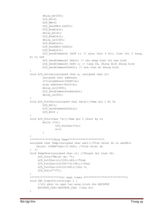 Bài tập lớn Trang 39
delay_ms(20);
LCD_RS=0;
LCD_RW=0;
LCD_Send4Bit(0x03);
LCD_Enable();
delay_ms(5);
LCD_Enable();
delay_us(100);
LCD_Enable();
LCD_Send4Bit(0x02);
LCD_Enable();
LCD_SendCommand( 0x28 ); // giao thuc 4 bit, hien thi 2 hang,
ki tu 5x8
LCD_SendCommand( 0x0c); // cho phep hien thi man hinh
LCD_SendCommand( 0x06 ); // tang ID, khong dich khung hinh
LCD_SendCommand(0x01); // xoa toan bo khung hinh
}
void LCD_Gotoxy(unsigned char x, unsigned char y){
unsigned char address;
if(!y)address=(0x80+x);
else address=(0xc0+x);
delay_us(1000);
LCD_SendCommand(address);
delay_us(50);
}
void LCD_PutChar(unsigned char Data){//Ham Gui 1 Ki Tu
LCD_RS=1;
LCD_SendCommand(Data);
LCD_RS=0 ;
}
void LCD_Puts(char *s){//Ham gui 1 chuoi ky tu
while (*s){
LCD_PutChar(*s);
s++;
}
}
/**************Show Temp***********************
unsigned char Temp(unsigned char adc){//Tinh nhiet do tu adc8bit
return ((VREF*adc)/2.56f); //Tinh nhiet do
} */
void TempShow(unsigned char z){ //Chuyen doi hien thi
LCD_Puts("Nhiet do: ");
LCD_PutChar((z/100)+48);//Tram
LCD_PutChar((z%100/10)+48);//Chuc
LCD_PutChar((z%10)+48);//Don vi
LCD_Puts("'C");
}
/******************Ctr ngat timer 0**************************/
void INT_Timer0()interrupt 1 {
//ctr phuc vu ngat tao xung clock cho ADC0808
ADC0808_CLK=~ADC0808_CLK; //Dao bit
}
 