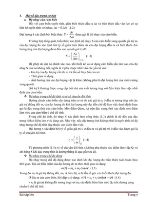Bài tập lớn Trang 7
4. Một số đặc trưng cơ bản
a. Độ nhạy của cảm biến
Đối với cảm biến tuyến tính, giữa biến thiên đầu ra Δs và biến thiên đầu vào Δm có sự
liên hệ tuyến tính với nhau: Δs = S.Δm (1.2)
Đại lượng S xác định bởi biểu thức
s
S
m



được gọi là độ nhạy của cảm biến.
Trường hợp tổng quát, biểu thức xác định độ nhạy S của cảm biến xung quanh giá trị mi
của đại lượng đo xác định bởi tỷ số giữa biến thiên Δs của đại lượng đầu ra và biến thiên Δm
tương ứng của đại lượng đo ở đầu vào quanh giá trị đó:
im m
s
S
m 
 
  
 
(1.3)
Để phép đo đạt độ chính xác cao, khi thiết kế và sử dụng cảm biến cần làm sao cho độ
nhạy S của nó không đổi, nghĩa là ít phụ thuộc nhất vào các yếu tố sau:
- Giá trị của đại lượng cần đo m và tần số thay đổi của nó
- Thời gian sử dụng
- Ảnh hưởng của các đại lượng vật lý khác (không phải là đại lượng đo) của môi trường
xung quanh.
Giá trị S thường được cung cấp bởi nhà sản xuất tương ứng với điều kiện làm việc nhất
định của cảm biến.
 Độ nhạy trong chế độ tĩnh và tỷ số chuyển đổi tĩnh
Đường chuẩn cảm biến xây dựng trên cơ sở đo các giá trị si ở đầu ra tương ứng với các
giá trị không đổi mi của đại lượng đo khi đại lượng này đạt đến chế độ làm việc danh định được
gọi là đặc trưng tĩnh của cảm biến. Một điểm Qi(mi, si) trên đặc trưng tĩnh xác định một điểm
làm việc của cảm biến ở chế độ tĩnh.
Trong chế độ tĩnh, độ nhạy S xác định theo công thức (1.3) chính là độ dốc của đặc
trưng tĩnh ở điểm làm việc đang xét. Như vậy, nếu đặc trưng tĩnh không phải là tuyến tính thì độ
nhạy trong chế độ tĩnh phụ thuộc vào điểm làm việc.
Đại lương ri xác định bởi tỷ số giữa giá trị si ở đầu ra và giá trị mi ở đầu vào được gọi là
tỷ số chuyển đổi tĩnh.
i
i
Q
s
r
m
 
  
 
(1.4)
Từ phương trình (1.4): tỷ số chuyển đổi tĩnh ri không phụ thuộc vào điểm làm việc Qi và
chỉ bằng S khi đặc trưng tĩnh là đường thẳng đi qua gốc tọa độ.
 Độ nhạy trong chế độ động
Độ nhạy trong chế độ động được xác định khi đại lượng đo biến thiên tuần hoàn theo
thời gian. Giả sử biến thiên của đại lượng đo m theo thời gian có dạng:
0 1( ) cosm t m m t  (1.5)
Trong đó m0 là giá trị không đổi, m1 là biên độ, ω là tần số góc của biến thiên đại lượng đo.
Ở đầu ra của cảm biến, hồi đáp s có dạng: 0 1( ) cos( )s t s s t    (1.6)
+ s0 là giá trị không đổi tương ứng với m0 xác định điểm làm việc Q0 trên đường cong
chuẩn ở chế độ tĩnh.
 