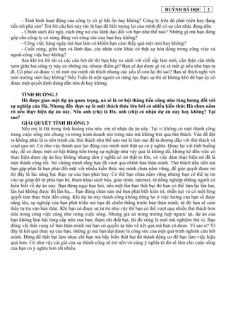 HUỲNH BÁ HỌC 2
- Tình hình hoạt động của công ty có gì bất ổn hay không? Công ty trên đà phát triển hay đang
tiến tới phá sản? Trả lời câu hỏi này tức là bạn đã biết tương lai của mình để có sự cân nhắc đúng đắn.
- Chính sách đãi ngộ, cách ứng xử của lãnh đạo đối với bạn như thế nào? Những gì mà bạn đóng
góp cho công ty có xứng đáng với công sức của bạn hay không?
- Công việc hàng ngày mà bạn làm có khiến bạn cảm thấy quá mệt mỏi hay không?
- Cuối cùng, giữa bạn và lãnh đạo, các nhân viên khác có thật sự hòa đồng trong công việc và
ngoài công việc hay không?
Sau khi trả lời tất cả các câu hỏi đó thì bạn hãy so sánh với chỗ sắp làm mới, cẩn thận cân nhắc
xem giữa hai công ty này có những ưu, nhược điểm gì? Bạn sẽ đạt được gì và sẽ mất gì nếu như bạn ra
đi. Có phải có được vị trí mới mà mình rất thích nhưng các yếu tố còn lại thì sao? Bạn sẽ thích nghi với
môi trường mới hay không? Nếu Tuấn là một người có năng lực thực sự thì sẽ không khó để bạn ấy có
được một quyết định đúng đắn nên đi hay không.
TÌNH HUỐNG 3
Hà được giao một dự án quan trọng, nó sẽ là cơ hội thăng tiến cũng như tăng lương đối với
sự nghiệp của Hà. Nhưng đấy thực sự là một thách thức lớn bởi có nhiều kiến thức Hà chưa nắm
rõ nếu thực hiện dự án này. Nếu anh (chị) là Hà, anh (chị) có nhận dự án này hay không? Tại
sao?
GIẢI QUYẾT TÌNH HUỐNG 3
Nếu em là Hà trong tình huống vừa nêu, em sẽ nhận dự án này. Tại vì không có một thành công
trong cuộc sống nói chung và trong kinh doanh nói riêng nào mà không trải qua thử thách. Vấn đề đặt
ra không phải là ta nên tránh các thử thách như thế nào mà là làm sao để ta đương đầu với thử thách và
vượt qua nó. Có như vậy thành quả lao động của mình mới thật sự có ý nghĩa. Quay lại với tình huống
này, để có được một cơ hội thăng tiến trong sự nghiệp như vậy quả là không dễ, không kể đến việc có
thực hiện được dự án hay không nhưng tầm ý nghĩa có nó thật to lớn, và việc dám thực hiện nó đã là
một thành công rồi. Nó chứng minh rằng bạn đã vượt qua chính bản thân mình. Thử thách đầu tiên mà
bạn gặp phải là bạn phải đối mặt với nhiều kiến thức mà mình chưa nắm vững, để giải quyết được nó
thì đây là lúc năng lực thực sự của bạn phát huy. Có thể bạn chưa nắm vững nhưng bạn có thể tự tin
vào sự giúp đỡ từ phía bạn bè, tham khảo sách báo, giáo trình, internet, từ đồng nghiệp những người có
hiểu biết về dự án này. Bạn đừng ngại học hỏi, nếu một lần bạn thất bại thì bạn có thể làm lại lần hai,
lần hai không được thì lần ba,... Bạn đừng chán nản mà bạn phải biết kiên trì, nhẫn nại và có một lòng
quyết tâm thực hiện đến cùng. Khi dự án này thành công không dừng lại ở việc lương của bạn sẽ được
nâng lên, sự nghiệp của bạn phát triển mà bạn đã chiến thắng trước bản thân mình, từ đó bạn sẽ cảm
thấy tự tin vào bản thân. Khi bạn có được sự tự tin như vậy thì bạn có thể vượt qua nhiều thử thách hơn
nữa trong công việc cũng như trong cuộc sống. Nhưng giả sử trong trường hợp ngược lại, dự án của
bạn không làm hài lòng cấp trên của bạn, thậm chí thất bại, thì đó cũng là một trải nghiệm thú vị. Bạn
đừng vội thất vọng về bản thân mình mà bạn có quyền tự hào về kết quả mà bạn có được. Vì sao ư? Vì
đây là kết quả thực sự của bạn, những gì mà bạn đạt được là công sức của một quá trình nghiên cứu hết
mình. Đừng để thất bại làm nhục chí bạn mà hãy biến thất bại đó thành động cơ để bạn làm việc hiệu
quả hơn. Có như vậy cái giá của sự thành công sẽ trở nên vô cùng ý nghĩa từ đó sẽ làm cho cuộc sống
của bạn có ý nghĩa hơn rất nhiều.
 