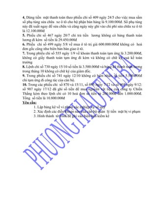 4. Dùng tiền mặt thanh toán theo phiếu chi số 409 ngày 24/5 cho việc mua sắm
số phụ tùng sửa chữa xe ô tô cho bộ phận bán hàng là 9.100.000đ. Số phụ tùng
này đã xuất ngay để sửa chữa và cũng ngày này ghi vào chi phí sửa chữa xe ô tô
là 12.100.000đ
5. Phiếu chi số 467 ngày 20/7 chi trả tiền lương không có bảng thanh toán
lương đi kèm số tiền là 29.450.000đ
6. Phiếu chi số 499 ngày 5/8 về mua ô tô trị giá 600.000.000đ không có hoá
đơn gốc cũng như biên bản bàn giao ô tô.
7. Trong phiếu chi số 555 ngày 1/9 về khoản thanh toán tạm ứng là 3.200.000đ,
không có giấy thanh toán tạm ứng đi kèm và không có chữ ký cuả kế toán
trưởng
8. Lệnh chi số 730 ngày 15/10 số tiền là 3.500.000đ và bảng kê thanh toán lương
trong tháng 10 không có chữ ký của giám đốc.
9. Trong phiếu chi số 741 ngày 12/10 không có biên nhận, số tiền 5.500.000đ
chi tạm ứng đi công tác của cán bộ.
10. Trong các phiếu chi số 870 và 15/11, số 895 ngày 7/12 và số 905 ngày 9/12:
số 907 ngày 17/12 đã ghi số tiền để mua nguyên vật liệu của công ty Chiến
Thắng kèm theo lệnh chi có 10 hoá đơn số tiền từ 200.000đ đến 1.000.000đ.
Tổng số tiền là 10.800.000đ
Yêu cầu:
        1. Lập bảng kê về vi phạm các nghiệp vụ về quỹ
        2. Xác định các điều khoản nào của cán bộ quản lý tiền mặt bị vi phạm
        3. Hình thành tờ trình để ghi vào biên bản kiểm kê
 