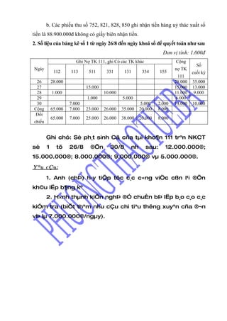 b. Các phiếu thu số 752, 821, 828, 850 ghi nhận tiền hàng uỷ thác xuất số
tiền là 88.900.000đ không có giấy biên nhận tiền.
2. Số liệu của bảng kê số 1 từ ngày 26/8 đến ngày khoá sổ để quyết toán như sau
                                                                    Đơn vị tính: 1.000đ
                        Ghi Nợ TK 111, ghi Có các TK khác                Cộng
                                                                                    Số
Ngày                                                                     nợ TK
             112     113      511      331      131      334       155            cuối kỳ
                                                                           111
 26         28.000                                                       28.000   35.000
 27                          15.000                                      15.000   13.000
 28         1.000                     10.000                             11.000    9.000
 29                          1.000             5.000                      6.000
 30                  7.000                               5.000   2.000   14.000   10.000
Cộng        65.000   7.000   23.000   26.000   35.000   20.000   8.000
Đối
            65.000   7.000   25.000   26.000   38.000   20.000   8.000
chiếu


        Ghi chó: Sè ph¸t sinh Cã cña tµi kho¶n 111 trªn NKCT
sè      1     tõ     26/8      ®Õn       30/8      nh       sau:     12.000.000®;
15.000.000®; 8.000.000®; 9.000.000® vµ 5.000.000®.
Yªu cÇu:

        1. Anh (chÞ) h·y tiÕp tôc c¸c c«ng viÖc cßn l¹i ®Õn
kh©u lËp b¶ng kª
        2. H×nh thµnh kiÕn nghÞ ®Ó chuÈn bÞ lËp b¸o c¸o c¸c
kiÓm tra (biÕt thªm nhu cÇu chi tiªu thêng xuyªn cña ®¬n
vÞ lµ 7.000.000®/ngµy).
 