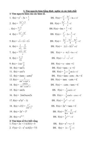 I. Tìm nguyên hàm bằng định nghĩa và các tính chất
1/ Tìm nguyên hàm của các hàm số.
                                      1                  x3     3x 2
1. f(x) = x2 – 3x +                           ĐS. F(x) =               ln x C
                                      x                  3        2
            2x 4 3                                      2x3     3
2. f(x) =                                    ĐS. F(x) =              C
               x2                                        3       x
         x 1                                                   1
. f(x) = 2                                   ĐS. F(x) = lnx + + C
          x                                                    x
          ( x 2 1) 2                                       x 3
                                                                      1
4. f(x) =                                     ĐS. F(x) =        2x        C
               x2                                          3          x
                                                                  3            4            5
                                                                  2            3            4
                                                             2x           3x           4x
5. f(x) = x          3
                         x        4
                                      x      ĐS. F(x) =                                         C
                                                              3            4            5
             1               2
6. f(x) =                3
                                              ĐS. F(x) = 2 x 33 x 2 C
                 x           x
             ( x 1) 2
7. f(x) =                                     ĐS. F(x) = x 4 x ln x C
                x
                                                              5           2
             x 1
8. f(x) =    3
                                               ĐS. F(x) = x   3
                                                                      x   3
                                                                                   C
                 x
                         x
9. f(x) = 2 sin 2                             ĐS. F(x) = x – sinx + C
                         2
10. f(x) = tan2x                               ĐS. F(x) = tanx – x + C
                                                             1            1
11. f(x) = cos2x                                ĐS. F(x) =     x            sin 2 x C
                                                             2            4
12. f(x) = (tanx – cotx)2                      ĐS. F(x) = tanx - cotx – 4x + C
                 1
13. f(x) =                                    ĐS. F(x) = tanx - cotx + C
           sin x. cos2 x
                     2

               cos 2 x
14. f(x) =                                    ĐS. F(x) = - cotx – tanx + C
            sin x. cos2 x
               2

                                                                  1
15. f(x) = sin3x                                ĐS. F(x) =          cos3x C
                                                                  3
                                                                  1
16. f(x) = 2sin3xcos2x                          ĐS. F(x) =          cos5 x cos x C
                                                                  5
                                                             1 2x
17. f(x) = ex(ex – 1)                          ĐS. F(x) =      e              ex       C
                                                             2
                                  e x
18. f(x) = ex(2 +                        )     ĐS. F(x) = 2ex + tanx + C
                                 cos 2 x
                                                           2a x 3 x
19. f(x) = 2ax + 3x                             ĐS. F(x) =            C
                                                           ln a ln 3
                                                           1
20. f(x) = e3x+1                                 ĐS. F(x) = e 3 x 1 C
                                                           3
2/ Tìm hàm số f(x) biết rằng
1. f’(x) = 2x + 1 và f(1) = 5                    ĐS. f(x) = x2 + x + 3
                                                                              x3
2. f’(x) = 2 – x2 và f(2) = 7/3                 ĐS. f(x) = 2 x                         1
                                                                              3
 