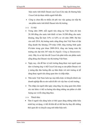 Kế hoạch PR                                                    Thầy: Nguyễn Hoàng Sinh


                    hiệu nước tinh khiết Dasani của Coca-Cola mặc dù thương hiệu
                    Coca-Cola lại được nhiều người biết đến.

               •    Công ty chưa đầu tư nhiều chi phí vào việc quảng cáo tiếp thị
                    sản phẩm nước tinh khiết Dasani trên thị trường.

              3.1.3.   Cơ hội
              •    Trong năm 2009, mỗi người tiêu dùng tại Việt Nam chi hơn
                   28.100 đồng cho nước tinh khiết và hơn 10.200 đồng cho nước
                   khoáng, tăng lần lượt 3,9% và 4,8% so với năm 2008. Dự báo
                   vào cuối 2014, thị trường nước uống đóng chai Việt Nam sẽ đạt
                   tổng doanh thu khoảng 279 triệu USD, tăng trưởng bình quân
                   6%/năm trong giai đoạn 2009-2014, tổng sản lượng toàn thị
                   trường ước đạt trên 307 triệu lít (Nguồn: Công ty Datamonitor,
                   Anh). Đây là cơ hội lớn để Coca-Cola phát triển sản phẩm nước
                   uống đóng chai Dasani vào thị trường Việt Nam.

              •    Ngày nay, vấn đề bảo vệ môi trường đang được mọi người quan
                   tâm và hưởng ứng vì thế Coca-Cola tung ra sản phẩm Dasani với
                   ý tưởng độc đáo hướng đến sự thân thiện với môi trường sẽ dễ
                   dàng được người tiêu dùng quan tâm và chấp nhận.

              •    Nhà nước Việt Nam luôn tạo mọi điều kiện và khuyến khích các
                   doanh nghiệp đầu tư sản xuất đi đôi với việc bảo vệ môi trường.

              •    Thu nhập của người dân ngày càng tăng, họ càng quan tâm chăm
                   sóc sức khỏe vì thế xu hướng tiêu dùng những sản phẩm có chất
                   lượng cao và tốt cũng tăng theo.

              3.1.4.   Thách thức
              • Tâm lí người tiêu dùng luôn có thói quen dùng những nhãn hiêu
                   mình hay sử dụng, vì thế rất khó để có thể làm họ thay đổi những
                   thói quen đó và chuyển sang môt nhãn hiệu mới.




Nhóm: Hello                                                                          11
 