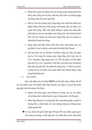 Kế hoạch PR                                                    Thầy: Nguyễn Hoàng Sinh


              • Nhận thức người tiêu dùng vẫn còn hoang mang, không phân biệt
                   được nước uống nào tốt hơn, luôn thay đổi trước sự choáng ngợp
                   của hàng trăm loại nước giải khát

              •    Hiện tại trên thị trường nước uống đóng chai xuất hiện nhiều sản
                   phẩm không đảm bảo chất lượng, ảnh hưởng đến sức khỏe của
                   người tiêu dùng. Điều này khiến không ít người tiêu dùng dần
                   mất lòng tin vào các sản phẩm nước đóng chai. Đó chính là thách
                   thức lớn cho ngành sản xuất nước uống đóng chai nói chung và
                   nhãn hiệu Dasani nói riêng.

              •    Ngày càng xuất hiện nhiều nhãn hiệu nước uống đóng chai với
                   giá thành rẻ tạo ra áp lực cạnh tranh cho nhãn hiệu Dasani.

              •    Kết quả khảo sát của Nielsen VietNam cũng cho thấy, thị phần
                   của La Vie trong thị trường nước uống đóng chai hiện nay là
                   31%, Aquafina cũng ngang tầm với 30% thị phần. Cả bốn nhãn
                   hiệu lớn là La Vie, Aquafina, Vĩnh Hảo, Joy (hiện nay là Dasani)
                   hiện nắm giữ gần 80% thị phần thị trường này. Vì thế Coca-Cola
                   sẽ phải nỗ lực rất nhiều nếu muốn nhãn hiệu Dasani đứng vững
                   trong thị trường này.
     3.2.         Nêu vấn đề

              Qua việc phân tích mô hình SWOT có thể thấy được những vấn đề
mà sản phẩm nước tinh khiết nhãn hiệu Dasani của công ty Coca-Cola đang
gặp phải trên thị trường Việt Nam:

               Người tiêu dùng ngày càng không tin tưởng vào các sản phẩm
                   nước đóng chai và dần chuyển sang sử dụng nước sôi để nguội.

               Nhãn hiệu Dasani có ý tưởng độc đáo cùng thông điệp ý nghĩa là
                   hướng đến sự thân thiện với môi trường nhưng lại không được
                   nhiều người biết.

        Vì vậy nhóm đã quyết định lập kế hoạch PR này nhằm giúp người
              tiêu dùng tin tưởng và đến gần hơn với nhãn hiệu nước tinh khiết


Nhóm: Hello                                                                          12
 