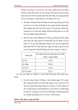 Kế hoạch PR                                                  Thầy: Nguyễn Hoàng Sinh


              Dasani của công ty Coca-Cola Việt Nam, khẳng định sản phẩm
              Dasani là luôn thân thiện với môi trường. Kế hoạch dự tính sẽ được
              thực hiện trước hết là tại thành phố Hồ Chí Minh, chú trọng đặc biệt
              là vào cuối tháng 5 và đầu tháng 6. Với những lý do sau:

               Thứ nhất, Thành phố Hồ Chí Minh là một trong những siêu đô thị
                 của nước ta với tổng số dân gần 8 triệu người thì tình trạng khan
                 hiếm nguồn nước sạch là rất cao cùng với tình trạng ô nhiễm môi
                 trường do xả rác bừa bãi, những chất thải không được xử lý triệt
                 để và sản phẩm không dễ tái chế.

               Thứ hai, theo số liệu thống kê của Tổng cục thống kê thì thu nhập
                 bình quân trên đầu người tại Thành phố Hồ Chi Minh cao hơn
                 nhiều so với các thành phố khác chứng tỏ sức mua của người dân
                 thành phố Hồ Chí Minh khá lớn, cùng với nhịp sống hối hả thì
                 việc sử dụng nước tinh khiết đóng chai sẵn sẽ nhanh và tiện lợi.

                                   Thu nhập bình quân đầu người năm 2008
                   Thành phố
                                              (Đơn vị: ngàn VNĐ)

               Hà Nội                               1719.6

               Đà Nẵng                              1366.6

               Cần Thơ                              1130.8

               Hồ Chí Minh                          2191.7
   (Số liệu của Tổng cục thống kê về thu nhập bình quân đầu người năm
2008)
               Và cuối cùng, tháng 6 là tháng vì môi trường (ngày 5-6 là ngày
                 Môi trường thế giới) mà nhãn hiệu Dasani của Coca-Cola Việt
                 Nam lại mang thông điệp hướng tới việc bảo vệ môi trường, do
                 đó việc tập trung các hoạt động PR vào cuối tháng 5 và đầu tháng
                 6 là hợp lý và công ty Coca-Cola sẽ nhận được sự hưởng ứng tích
                 cực từ phía cộng đồng và các Tổ chức vì Môi trường.

Phần 4: Mục đích và mục tiêu PR
Nhóm: Hello                                                                         13
 