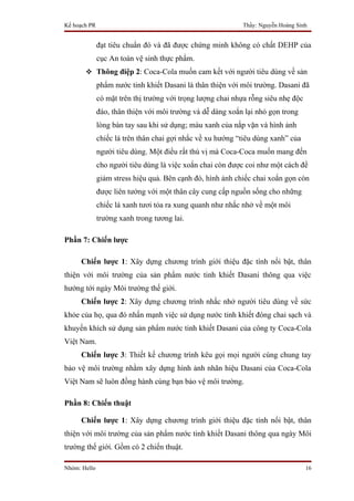 Kế hoạch PR                                                 Thầy: Nguyễn Hoàng Sinh


              đạt tiêu chuẩn đó và đã được chứng minh không có chất DEHP của
              cục An toàn vệ sinh thực phẩm.
        Thông điệp 2: Coca-Cola muốn cam kết với người tiêu dùng về sản
              phẩm nước tinh khiết Dasani là thân thiện với môi trường. Dasani đã
              có mặt trên thị trường với trọng lượng chai nhựa rỗng siêu nhẹ độc
              đáo, thân thiện với môi trường và dễ dàng xoắn lại nhỏ gọn trong
              lòng bàn tay sau khi sử dụng; màu xanh của nắp vặn và hình ảnh
              chiếc lá trên thân chai gợi nhắc về xu hướng “tiêu dùng xanh” của
              người tiêu dùng. Một điều rất thú vị mà Coca-Coca muốn mang đến
              cho người tiêu dùng là việc xoắn chai còn được coi như một cách để
              giảm stress hiệu quả. Bên cạnh đó, hình ảnh chiếc chai xoắn gọn còn
              được liên tưởng với một thân cây cung cấp nguồn sống cho những
              chiếc lá xanh tươi tỏa ra xung quanh như nhắc nhở về một môi
              trường xanh trong tương lai.

Phần 7: Chiến lược

     Chiến lược 1: Xây dựng chương trình giới thiệu đặc tính nổi bật, thân
thiện với môi trường của sản phẩm nước tinh khiết Dasani thông qua việc
hướng tới ngày Môi trường thế giới.
     Chiến lược 2: Xây dựng chương trình nhắc nhở người tiêu dùng về sức
khỏe của họ, qua đó nhấn mạnh việc sử dụng nước tinh khiết đóng chai sạch và
khuyến khích sử dụng sản phẩm nước tinh khiết Dasani của công ty Coca-Cola
Việt Nam.
     Chiến lược 3: Thiết kế chương trình kêu gọi mọi người cùng chung tay
bảo vệ môi trường nhằm xây dựng hình ảnh nhãn hiệu Dasani của Coca-Cola
Việt Nam sẽ luôn đồng hành cùng bạn bảo vệ môi trường.

Phần 8: Chiến thuật

     Chiến lược 1: Xây dựng chương trình giới thiệu đặc tính nổi bật, thân
thiện với môi trường của sản phẩm nước tinh khiết Dasani thông qua ngày Môi
trường thế giới. Gồm có 2 chiến thuật.

Nhóm: Hello                                                                        16
 