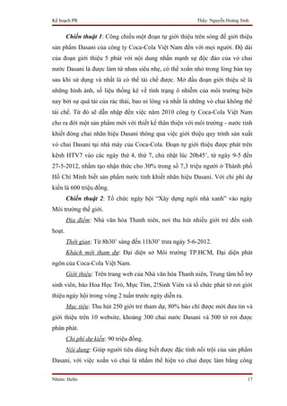 Kế hoạch PR                                               Thầy: Nguyễn Hoàng Sinh


        Chiến thuật 1: Công chiếu một đoạn tự giới thiệu trên sóng để giới thiệu
sản phẩm Dasani của công ty Coca-Cola Việt Nam đến với mọi người. Độ dài
của đoạn giới thiệu 5 phút với nội dung nhấn mạnh sự độc đáo của vỏ chai
nước Dasani là được làm từ nhưa siêu nhẹ, có thể xoắn nhỏ trong lòng bàn tay
sau khi sử dụng và nhất là có thể tái chế được. Mở đầu đoạn giới thiệu sẽ là
những hình ảnh, số liệu thống kê về tình trạng ô nhiễm của môi trường hiện
nay bởi sự quá tải của rác thải, bao ni lông và nhất là những vỏ chai không thể
tái chế. Từ đó sẽ dẫn nhập đến việc năm 2010 công ty Coca-Cola Việt Nam
cho ra đời một sản phẩm mới với thiết kế thân thiện với môi trường - nước tinh
khiết đóng chai nhãn hiệu Dasani thông qua việc giới thiệu quy trình sản xuất
vỏ chai Dasani tại nhà máy của Coca-Cola. Đoạn tự giới thiệu được phát trên
kênh HTV7 vào các ngày thứ 4, thứ 7, chủ nhật lúc 20h45’, từ ngày 9-5 đến
27-5-2012, nhằm tạo nhận thức cho 30% trong số 7,3 triệu người ở Thành phố
Hồ Chí Minh biết sản phẩm nước tinh khiết nhãn hiệu Dasani. Với chi phí dự
kiến là 600 triệu đồng.
        Chiến thuật 2: Tổ chức ngày hội “Xây dựng ngôi nhà xanh” vào ngày
Môi trường thế giới.
        Địa điểm: Nhà văn hóa Thanh niên, nơi thu hút nhiều giới trẻ đến sinh
hoạt.
        Thời gian: Từ 8h30’ sáng đến 11h30’ trưa ngày 5-6-2012.
        Khách mời tham dự: Đại diện sở Môi trường TP.HCM, Đại diện phát
ngôn của Coca-Cola Việt Nam.
        Giới thiệu: Trên trang web của Nhà văn hóa Thanh niên, Trung tâm hỗ trợ
sinh viên, báo Hoa Học Trò, Mực Tím, 2!Sinh Viên và tổ chức phát tờ rơi giới
thiệu ngày hội trong vòng 2 tuần trước ngày diễn ra.
        Mục tiêu: Thu hút 250 giới trẻ tham dự, 80% báo chí được mời đưa tin và
giới thiệu trên 10 website, khoảng 300 chai nước Dasani và 500 tờ rơi được
phân phát.
        Chi phí dự kiến: 90 triệu đồng.
        Nội dung: Giúp người tiêu dùng biết được đặc tính nổi trội của sản phẩm
Dasani, với việc xoắn vỏ chai là nhằm thể hiện vỏ chai được làm bằng công

Nhóm: Hello                                                                     17
 